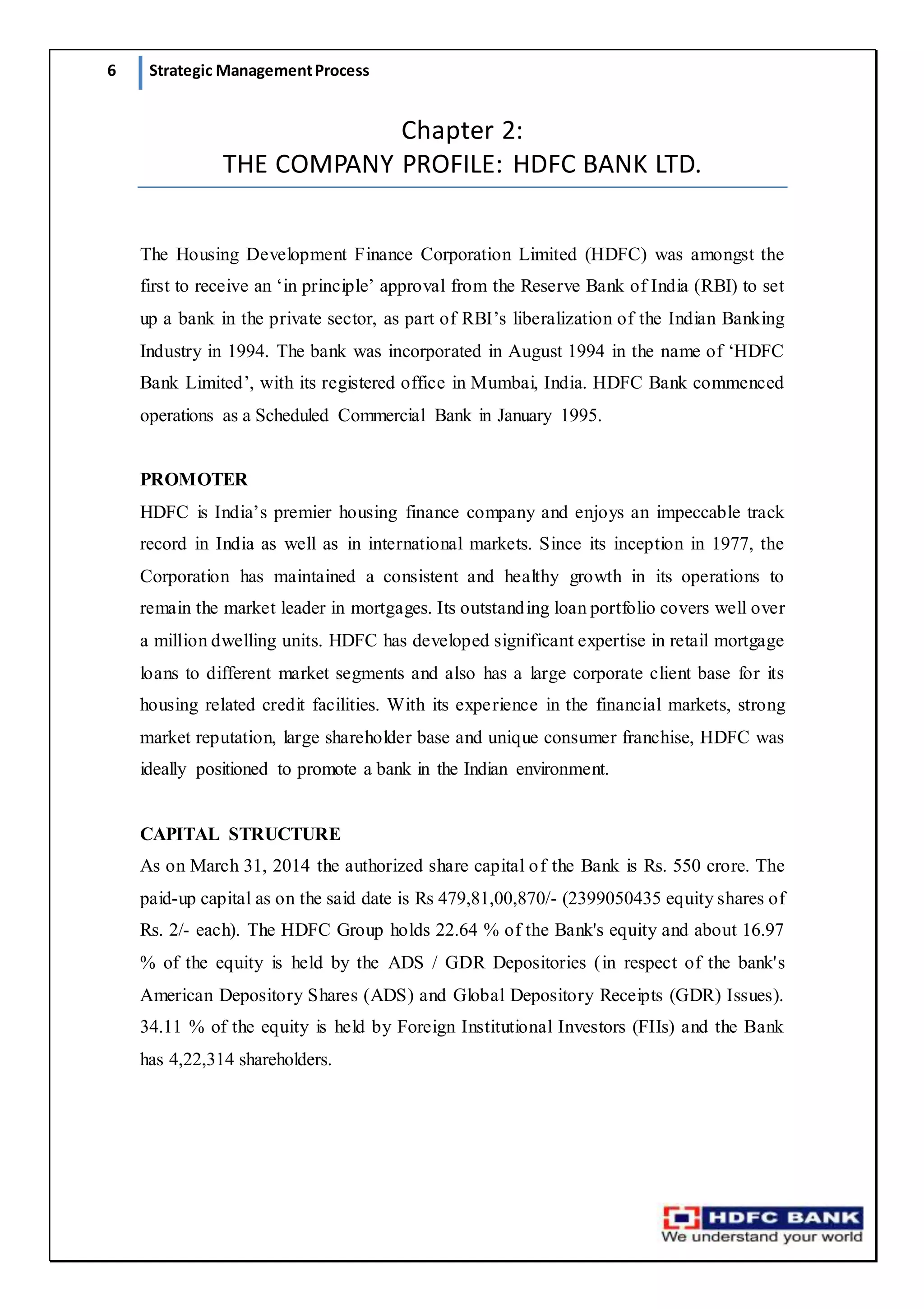 6 Strategic ManagementProcess
Chapter 2:
THE COMPANY PROFILE: HDFC BANK LTD.
The Housing Development Finance Corporation Limited (HDFC) was amongst the
first to receive an ‘in principle’ approval from the Reserve Bank of India (RBI) to set
up a bank in the private sector, as part of RBI’s liberalization of the Indian Banking
Industry in 1994. The bank was incorporated in August 1994 in the name of ‘HDFC
Bank Limited’, with its registered office in Mumbai, India. HDFC Bank commenced
operations as a Scheduled Commercial Bank in January 1995.
PROMOTER
HDFC is India’s premier housing finance company and enjoys an impeccable track
record in India as well as in international markets. Since its inception in 1977, the
Corporation has maintained a consistent and healthy growth in its operations to
remain the market leader in mortgages. Its outstanding loan portfolio covers well over
a million dwelling units. HDFC has developed significant expertise in retail mortgage
loans to different market segments and also has a large corporate client base for its
housing related credit facilities. With its experience in the financial markets, strong
market reputation, large shareholder base and unique consumer franchise, HDFC was
ideally positioned to promote a bank in the Indian environment.
CAPITAL STRUCTURE
As on March 31, 2014 the authorized share capital of the Bank is Rs. 550 crore. The
paid-up capital as on the said date is Rs 479,81,00,870/- (2399050435 equity shares of
Rs. 2/- each). The HDFC Group holds 22.64 % of the Bank's equity and about 16.97
% of the equity is held by the ADS / GDR Depositories (in respect of the bank's
American Depository Shares (ADS) and Global Depository Receipts (GDR) Issues).
34.11 % of the equity is held by Foreign Institutional Investors (FIIs) and the Bank
has 4,22,314 shareholders.
 