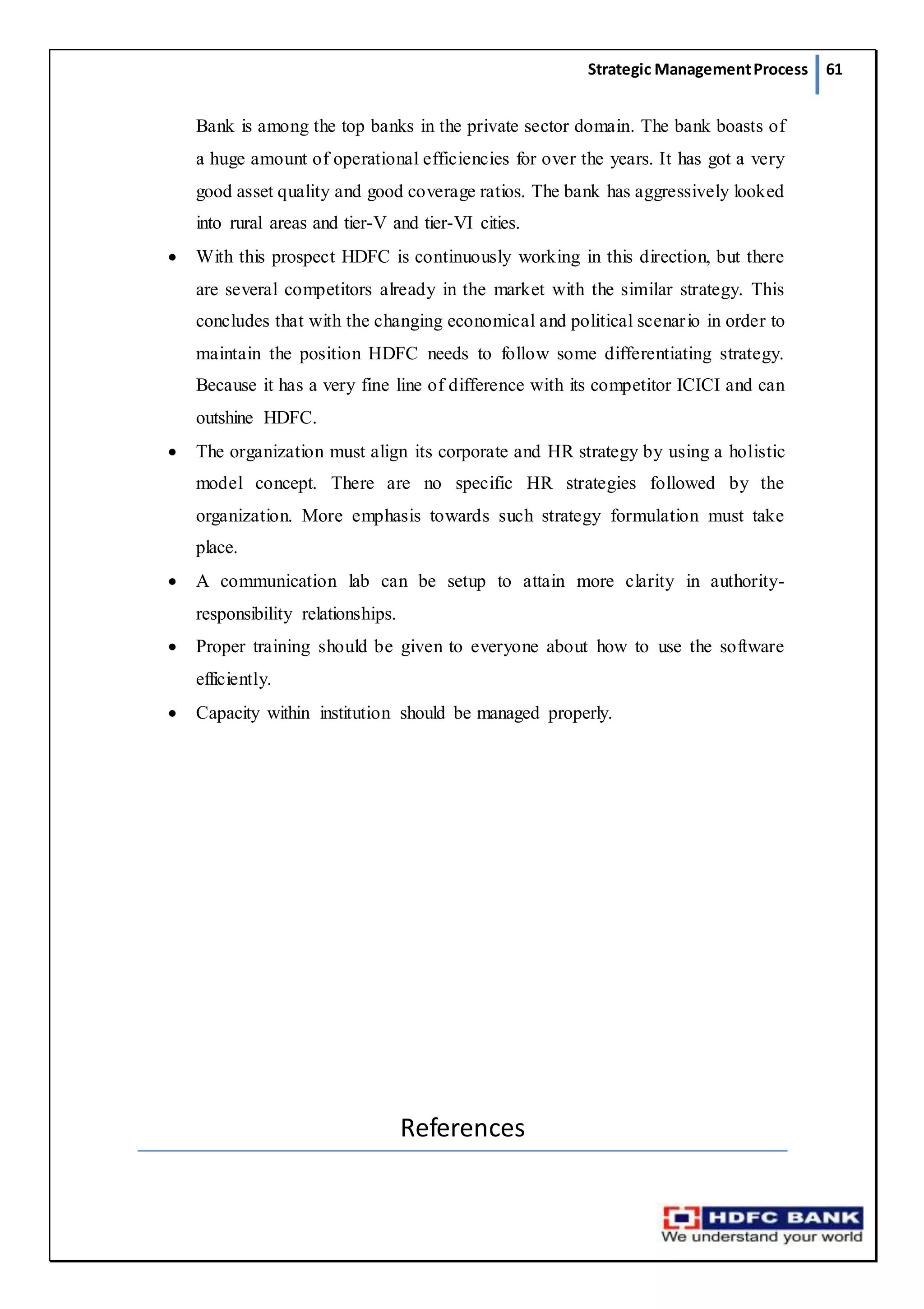 Strategic ManagementProcess 61
Bank is among the top banks in the private sector domain. The bank boasts of
a huge amount of operational efficiencies for over the years. It has got a very
good asset quality and good coverage ratios. The bank has aggressively looked
into rural areas and tier-V and tier-VI cities.
 With this prospect HDFC is continuously working in this direction, but there
are several competitors already in the market with the similar strategy. This
concludes that with the changing economical and political scenario in order to
maintain the position HDFC needs to follow some differentiating strategy.
Because it has a very fine line of difference with its competitor ICICI and can
outshine HDFC.
 The organization must align its corporate and HR strategy by using a holistic
model concept. There are no specific HR strategies followed by the
organization. More emphasis towards such strategy formulation must take
place.
 A communication lab can be setup to attain more clarity in authority-
responsibility relationships.
 Proper training should be given to everyone about how to use the software
efficiently.
 Capacity within institution should be managed properly.
References
 
