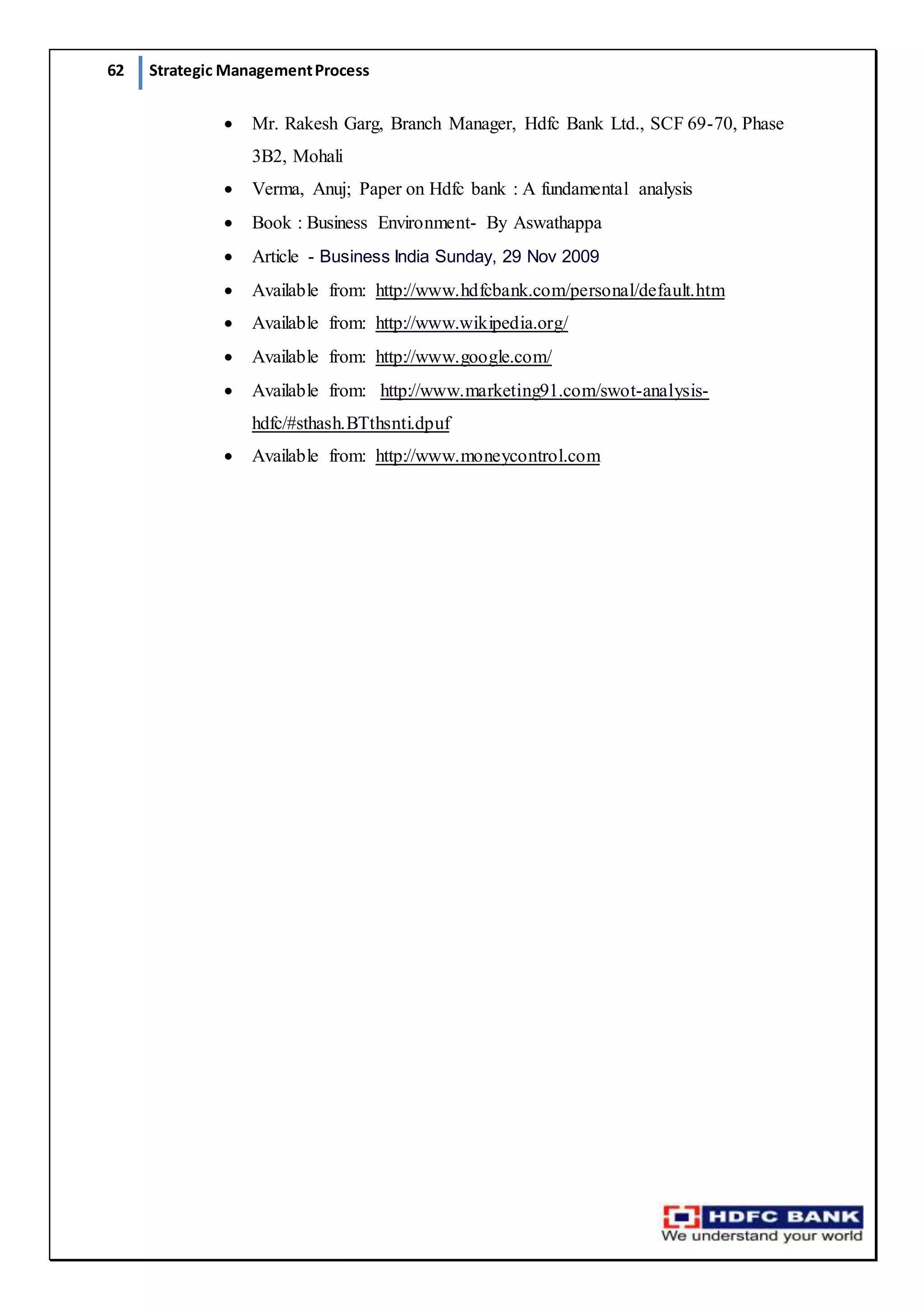 62 Strategic ManagementProcess
 Mr. Rakesh Garg, Branch Manager, Hdfc Bank Ltd., SCF 69-70, Phase
3B2, Mohali
 Verma, Anuj; Paper on Hdfc bank : A fundamental analysis
 Book : Business Environment- By Aswathappa
 Article - Business India Sunday, 29 Nov 2009
 Available from: http://www.hdfcbank.com/personal/default.htm
 Available from: http://www.wikipedia.org/
 Available from: http://www.google.com/
 Available from: http://www.marketing91.com/swot-analysis-
hdfc/#sthash.BTthsnti.dpuf
 Available from: http://www.moneycontrol.com
 