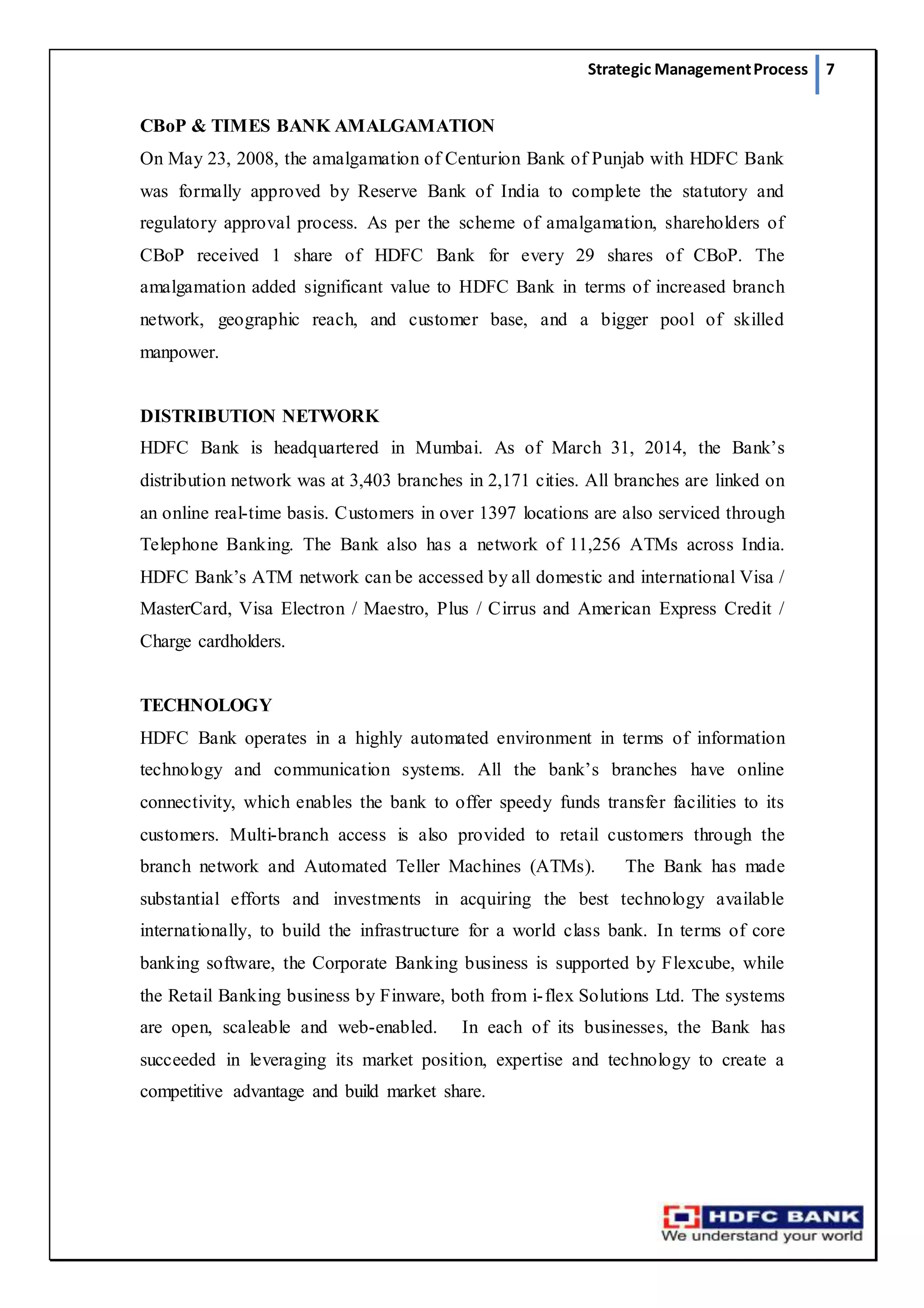 Strategic ManagementProcess 7
CBoP & TIMES BANK AMALGAMATION
On May 23, 2008, the amalgamation of Centurion Bank of Punjab with HDFC Bank
was formally approved by Reserve Bank of India to complete the statutory and
regulatory approval process. As per the scheme of amalgamation, shareholders of
CBoP received 1 share of HDFC Bank for every 29 shares of CBoP. The
amalgamation added significant value to HDFC Bank in terms of increased branch
network, geographic reach, and customer base, and a bigger pool of skilled
manpower.
DISTRIBUTION NETWORK
HDFC Bank is headquartered in Mumbai. As of March 31, 2014, the Bank’s
distribution network was at 3,403 branches in 2,171 cities. All branches are linked on
an online real-time basis. Customers in over 1397 locations are also serviced through
Telephone Banking. The Bank also has a network of 11,256 ATMs across India.
HDFC Bank’s ATM network can be accessed by all domestic and international Visa /
MasterCard, Visa Electron / Maestro, Plus / Cirrus and American Express Credit /
Charge cardholders.
TECHNOLOGY
HDFC Bank operates in a highly automated environment in terms of information
technology and communication systems. All the bank’s branches have online
connectivity, which enables the bank to offer speedy funds transfer facilities to its
customers. Multi-branch access is also provided to retail customers through the
branch network and Automated Teller Machines (ATMs).    The Bank has made
substantial efforts and investments in acquiring the best technology available
internationally, to build the infrastructure for a world class bank. In terms of core
banking software, the Corporate Banking business is supported by Flexcube, while
the Retail Banking business by Finware, both from i-flex Solutions Ltd. The systems
are open, scaleable and web-enabled.  In each of its businesses, the Bank has
succeeded in leveraging its market position, expertise and technology to create a
competitive advantage and build market share.
 
