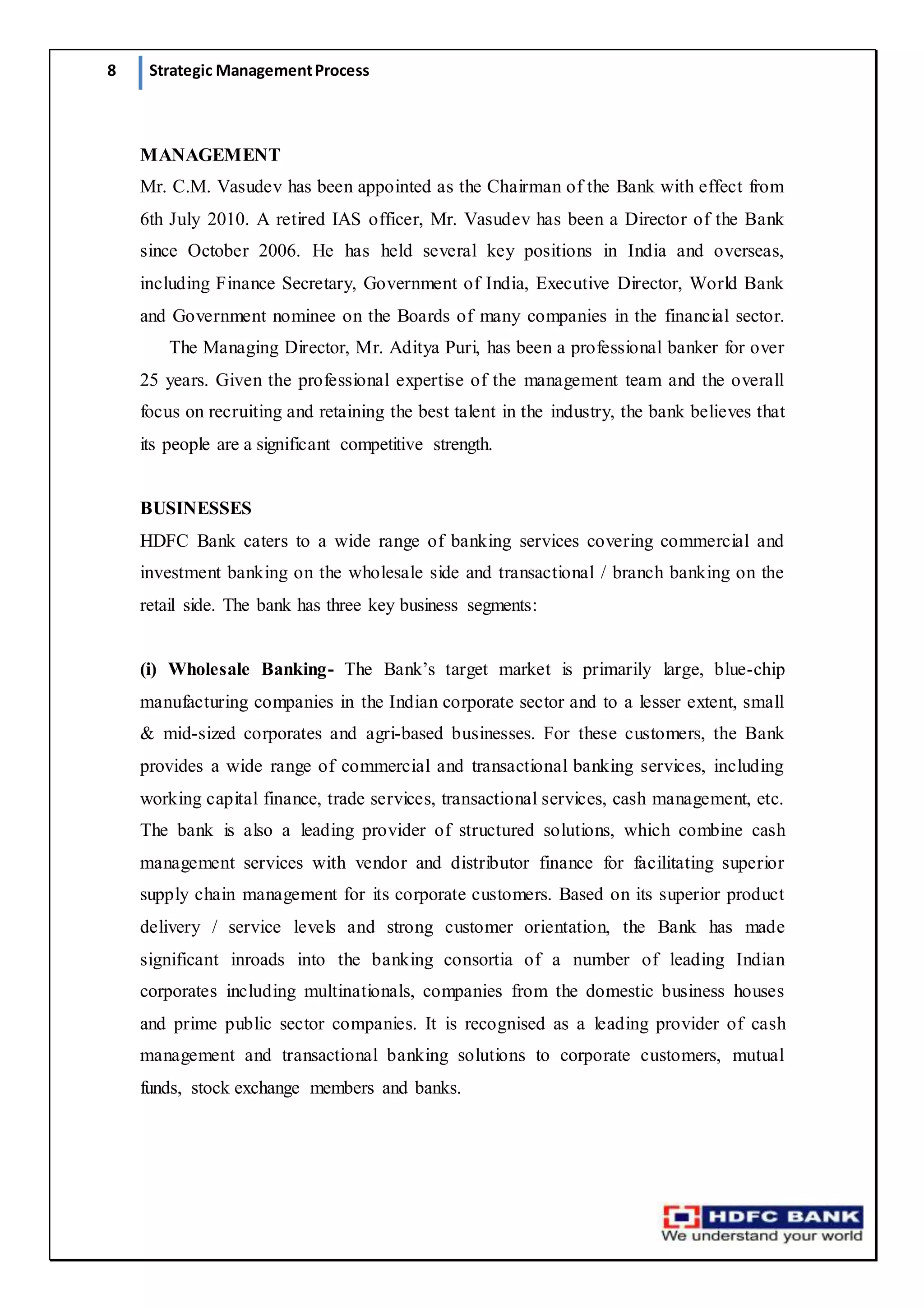 8 Strategic ManagementProcess
MANAGEMENT
Mr. C.M. Vasudev has been appointed as the Chairman of the Bank with effect from
6th July 2010. A retired IAS officer, Mr. Vasudev has been a Director of the Bank
since October 2006. He has held several key positions in India and overseas,
including Finance Secretary, Government of India, Executive Director, World Bank
and Government nominee on the Boards of many companies in the financial sector.
    The Managing Director, Mr. Aditya Puri, has been a professional banker for over
25 years. Given the professional expertise of the management team and the overall
focus on recruiting and retaining the best talent in the industry, the bank believes that
its people are a significant competitive strength.
BUSINESSES
HDFC Bank caters to a wide range of banking services covering commercial and
investment banking on the wholesale side and transactional / branch banking on the
retail side. The bank has three key business segments:
(i) Wholesale Banking- The Bank’s target market is primarily large, blue-chip
manufacturing companies in the Indian corporate sector and to a lesser extent, small
& mid-sized corporates and agri-based businesses. For these customers, the Bank
provides a wide range of commercial and transactional banking services, including
working capital finance, trade services, transactional services, cash management, etc.
The bank is also a leading provider of structured solutions, which combine cash
management services with vendor and distributor finance for facilitating superior
supply chain management for its corporate customers. Based on its superior product
delivery / service levels and strong customer orientation, the Bank has made
significant inroads into the banking consortia of a number of leading Indian
corporates including multinationals, companies from the domestic business houses
and prime public sector companies. It is recognised as a leading provider of cash
management and transactional banking solutions to corporate customers, mutual
funds, stock exchange members and banks.
 