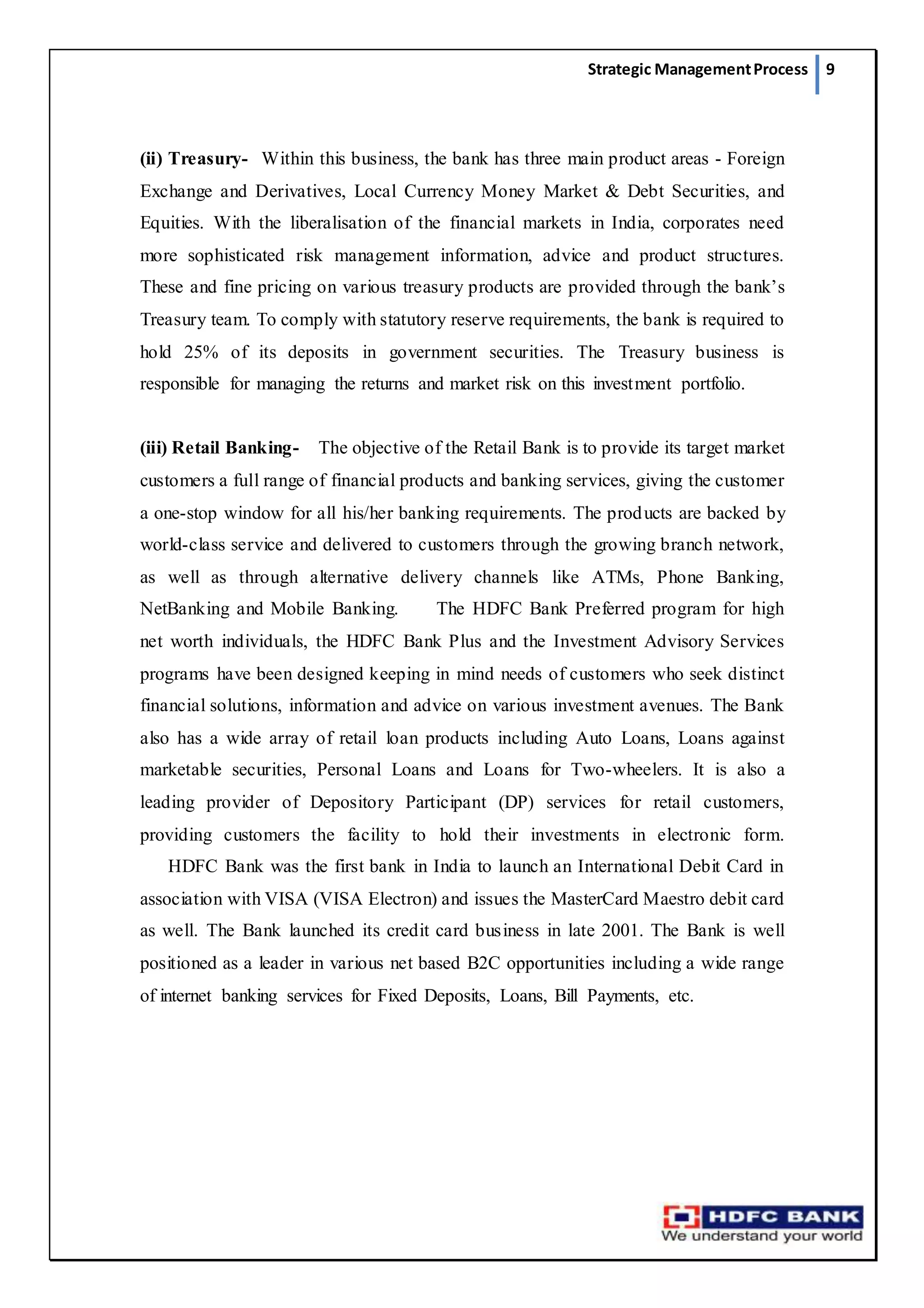 Strategic ManagementProcess 9
(ii) Treasury-  Within this business, the bank has three main product areas - Foreign
Exchange and Derivatives, Local Currency Money Market & Debt Securities, and
Equities. With the liberalisation of the financial markets in India, corporates need
more sophisticated risk management information, advice and product structures.
These and fine pricing on various treasury products are provided through the bank’s
Treasury team. To comply with statutory reserve requirements, the bank is required to
hold 25% of its deposits in government securities. The Treasury business is
responsible for managing the returns and market risk on this investment portfolio.
(iii) Retail Banking-   The objective of the Retail Bank is to provide its target market
customers a full range of financial products and banking services, giving the customer
a one-stop window for all his/her banking requirements. The products are backed by
world-class service and delivered to customers through the growing branch network,
as well as through alternative delivery channels like ATMs, Phone Banking,
NetBanking and Mobile Banking.     The HDFC Bank Preferred program for high
net worth individuals, the HDFC Bank Plus and the Investment Advisory Services
programs have been designed keeping in mind needs of customers who seek distinct
financial solutions, information and advice on various investment avenues. The Bank
also has a wide array of retail loan products including Auto Loans, Loans against
marketable securities, Personal Loans and Loans for Two-wheelers. It is also a
leading provider of Depository Participant (DP) services for retail customers,
providing customers the facility to hold their investments in electronic form.
    HDFC Bank was the first bank in India to launch an International Debit Card in
association with VISA (VISA Electron) and issues the MasterCard Maestro debit card
as well. The Bank launched its credit card business in late 2001. The Bank is well
positioned as a leader in various net based B2C opportunities including a wide range
of internet banking services for Fixed Deposits, Loans, Bill Payments, etc.
 