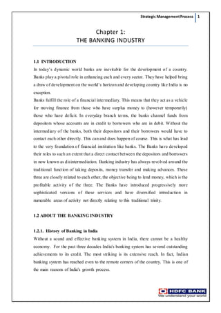 Strategic ManagementProcess 1
Chapter 1:
THE BANKING INDUSTRY
1.1 INTRODUCTION
In today’s dynamic world banks are inevitable for the development of a country.
Banks play a pivotal role in enhancing each and every sector. They have helped bring
a draw of development on the world’s horizon and developing country like India is no
exception.
Banks fulfill the role of a financial intermediary. This means that they act as a vehicle
for moving finance from those who have surplus money to (however temporarily)
those who have deficit. In everyday branch terms, the banks channel funds from
depositors whose accounts are in credit to borrowers who are in debit. Without the
intermediary of the banks, both their depositors and their borrowers would have to
contact each other directly. This can and does happen of course. This is what has lead
to the very foundation of financial institution like banks. The Banks have developed
their roles to such an extent that a direct contact between the depositors and borrowers
in now known as disintermediation. Banking industry has always revolved around the
traditional function of taking deposits, money transfer and making advances. These
three are closely related to each other, the objective being to lend money, which is the
profitable activity of the three. The Banks have introduced progressively more
sophisticated versions of these services and have diversified introduction in
numerable areas of activity not directly relating to this traditional trinity.
1.2 ABOUT THE BANKING INDUSTRY
1.2.1. History of Banking in India
Without a sound and effective banking system in India, there cannot be a healthy
economy. For the past three decades India's banking system has several outstanding
achievements to its credit. The most striking is its extensive reach. In fact, Indian
banking system has reached even to the remote corners of the country. This is one of
the main reasons of India's growth process.
 
