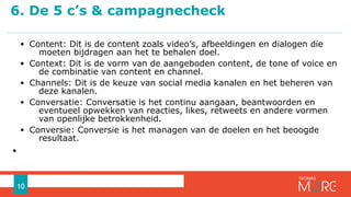 • Content: Dit is de content zoals video’s, afbeeldingen en dialogen die
moeten bijdragen aan het te behalen doel.
• Context: Dit is de vorm van de aangeboden content, de tone of voice en
de combinatie van content en channel.
• Channels: Dit is de keuze van social media kanalen en het beheren van
deze kanalen.
• Conversatie: Conversatie is het continu aangaan, beantwoorden en
eventueel opwekken van reacties, likes, retweets en andere vormen
van openlijke betrokkenheid.
• Conversie: Conversie is het managen van de doelen en het beoogde
resultaat.
•
6. De 5 c’s & campagnecheck
10
 