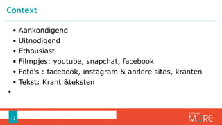 • Aankondigend
• Uitnodigend
• Ethousiast
• Filmpjes: youtube, snapchat, facebook
• Foto’s : facebook, instagram & andere sites, kranten
• Tekst: Krant &teksten
•
Context
12
 