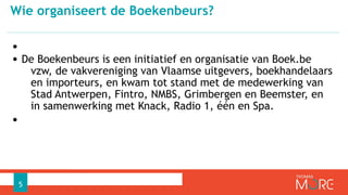•
• De Boekenbeurs is een initiatief en organisatie van Boek.be
vzw, de vakvereniging van Vlaamse uitgevers, boekhandelaars
en importeurs, en kwam tot stand met de medewerking van
Stad Antwerpen, Fintro, NMBS, Grimbergen en Beemster, en
in samenwerking met Knack, Radio 1, één en Spa.
•
Wie organiseert de Boekenbeurs?
5
 