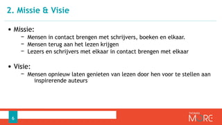 • Missie:
− Mensen in contact brengen met schrijvers, boeken en elkaar.
− Mensen terug aan het lezen krijgen
− Lezers en schrijvers met elkaar in contact brengen met elkaar
• Visie:
− Mensen opnieuw laten genieten van lezen door hen voor te stellen aan
inspirerende auteurs
2. Missie & Visie
6
 