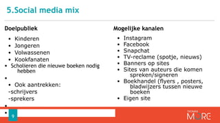 5.Social media mix
Doelpubliek
• Kinderen
• Jongeren
• Volwassenen
• Kookfanaten
• Scholieren die nieuwe boeken nodig
hebben
•
• Ook aantrekken:
-schrijvers
-sprekers
•
•
Mogelijke kanalen
• Instagram
• Facebook
• Snapchat
• TV-reclame (spotje, nieuws)
• Banners op sites
• Sites van auteurs die komen
spreken/signeren
• Boekhandel (flyers , posters,
bladwijzers tussen nieuwe
boeken
• Eigen site
9
 