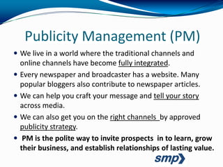 Publicity Management (PM)
 We live in a world where the traditional channels and
  online channels have become fully integrated.
 Every newspaper and broadcaster has a website. Many
  popular bloggers also contribute to newspaper articles.
 We can help you craft your message and tell your story
  across media.
 We can also get you on the right channels by approved
  publicity strategy.
 PM is the polite way to invite prospects in to learn, grow
  their business, and establish relationships of lasting value.
 