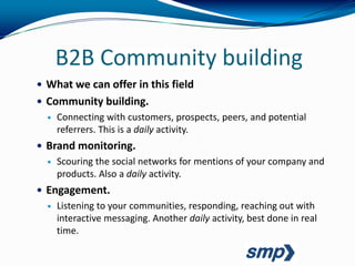 B2B Community building
 What we can offer in this field
 Community building.
     Connecting with customers, prospects, peers, and potential
      referrers. This is a daily activity.
 Brand monitoring.
     Scouring the social networks for mentions of your company and
      products. Also a daily activity.
 Engagement.
     Listening to your communities, responding, reaching out with
      interactive messaging. Another daily activity, best done in real
      time.
 
