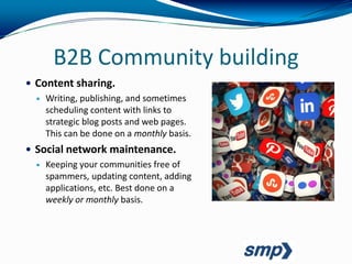 B2B Community building
 Content sharing.
   Writing, publishing, and sometimes
    scheduling content with links to
    strategic blog posts and web pages.
    This can be done on a monthly basis.
 Social network maintenance.
   Keeping your communities free of
    spammers, updating content, adding
    applications, etc. Best done on a
    weekly or monthly basis.
 
