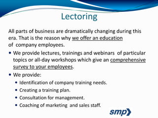 Lectoring
All parts of business are dramatically changing during this
era. That is the reason why we offer an education
of company employees.
 We provide lectures, trainings and webinars of particular
  topics or all-day workshops which give an comprehensive
  survey to your employees.
 We provide:
   Identification of company training needs.
   Creating a training plan.
   Consultation for management.
   Coaching of marketing and sales staff.
 
