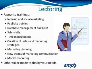 Lectoring
 Favourite trainings:
    Internet and social marketing
    Publicity training
    Database management and CRM
    Sales skills
    Time management
    Creation of sales and marketing
     strategies
    Marketing planning
    New trends of marketing communication
    Mobile marketing
 Other tailor made topics by your needs.
 