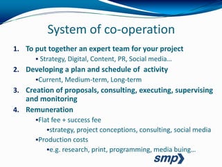 System of co-operation
1. To put together an expert team for your project
       Strategy, Digital, Content, PR, Social media…
2. Developing a plan and schedule of activity
      Current, Medium-term, Long-term
3. Creation of proposals, consulting, executing, supervising
   and monitoring
4. Remuneration
      Flat fee + success fee
          strategy, project conceptions, consulting, social media
      Production costs
          e.g. research, print, programming, media buing…
 