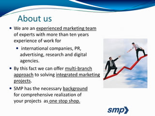 About us
 We are an experienced marketing team
  of experts with more than ten years
  experience of work for
    international companies, PR,
     advertising, research and digital
     agencies.
 By this fact we can offer multi-branch
  approach to solving integrated marketing
  projects.
 SMP has the necessary background
  for comprehensive realization of
  your projects as one stop shop.
 