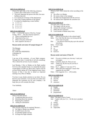 EBTANAS-SMP-03-42
Choose the right order of the following sentences.
1. It takes, place within three or more days.
2 The more important the person who dies, the more
buffaloes they kill.
3 It is carried out in honour of the dead person.
4 One of the Torajan traditions in the funeral.
5 It is done by slaughtering a water buffalo.
A. 2, 5, 4, 3, 1
B. 2; 3, 5, 4, 1
C. 4, 3, 1, 5, 2
D. 4, 3, 5, 2, 1
EBTANAS-SMP-03-43
Ulfa : Look at the interior of the bus, Unang!
Unang : Wow! ... The fare must be expensive.
A. What a comfortable bus it is!
B. What kind of bus it is!
C. What is the price of the bus!
D. How expensive the bus is!
Bacaan untuk soal nomor 44 sampai dengan 47
The Manager
July 12,2002
PT. GARUDA INDONESIA
Jl.Merdeka.54
Dear Sir,
I am one of the customers of your flight company.
Through this letter, I would like to tell you something.
This is about the services of your company.
Last Monday, I flew to Medan on the flight number
GA116 on the schedule board, it is stated that the plane
would depart at 70.00 a.m. But in fact, I had to wait for
an hour before taking off. It has happened many times;
because of that I was late to attend an important
meeting at my office in Medan.
You have to pay deeply attention to my latter. Do you
best for your customers. I am sure that you realize how
Important the customers are for your company. I do
hope that you will consider this letter.
Your faithfully.
Albert
EBTANAS-SMP-03-44
What is the letter about?
A. Complying about the service
B. Informing about the meeting
C. Replying the complaint
D. Asking for information
EBTANAS-SMP-03-45
Why was the writer late for meeting? Because ...
A. the flight to Medan was delayed
B. he didn't knows the time
C. he attended another activity
D. he forgot the flight schedule
EBTANAS-SMP-03-46
Which is NOT TRUE about the writer according to the
letter?
A. His office is in Medan
B. He wrote a letter to the manager
C. He didn't feel disappointed with the services
D. He realizes how important the customers are
EBTANAS-SMP-03-47
The letter tells us that the writer ...
A. Was happy with the service
B. Attracts the manager's attention
C. Didn't like the customers
D. Used Garuda to Medan many times
EBTANAS-SMP-03-48
Rini : Did you see the play in the cultural night?
Bella : Yes, I did. But the story was boring and the
actors were not good.
Rini : ... you did not watch the play up to the end and
went home
Bella : You're right.
A. because
B. so
C. though
D. however
Bacaan untuk soal nomor 49 dan 50
Andi : I'm sorry to bother you, but may 1 read your
newspaper.
Pedro : Certainly, please do. Here you are.
Andi : Thank you. By the way do you buy it
everyday?
Pedro : No, I ... (49) to it. I can save 35 %.
Andi : What about the magazine? I mean what
magazine do you read?
Pedro : Film magazine. It is ... (50) weekly.
EBTANAS-SMP-03-49
A. subscribe
B. describe
C. borrow
D. announce
EBTANAS-SMP-03-50
A. bought
B. published
C. promoted
D. programmed
EBTANAS-SMP-03-51
Rinto : The plant is lack of water
Anti : I agree with you. It is ... for the tree to produce
fruits.
A. certain
B. possible
C. positive
D. impossible
 