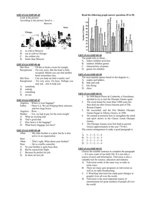 EBTANAS-SMP-05-45
Look at the picture!
According to the picture, Seoul is …
A. as cold as Moscow
B. not as cold as Chicago
C. the coldest city
D. hotter than Moscow
EBTANAS-SMP-05-46
Mei Hwa : I'd like to book a room for tonight.
Receptionist : I'm very sorry. But the hotel is fully
occupied. Maybe you can find another
hotel somewhere else.
Mei Hwa : Can you help me find a nearby one?
Receptionist : I'm very sorry, I'm busy. Perhaps you
may ask... else to help you.
A. somebody
B. nobody
C. something
D. no one
EBTANAS-SMP-05-47
Angelica : Where is your baggage?
Father : There it is. We are bringing three suitcases
and two large boxes.
Angelica : Wow ….
Mother : Yes, we had to pay for the extra weight
A. What an exciting trip!
B. That’s good idea
C. How heavy is the baggage?
D. What heavy baggage you have?
EBTANAS-SMP-05-48
Albar : My elder brother is a pilot, but he is also
active in an organization.
Deni : …
Albar : That’s right. What about your brother?
Deni : He is a traffic controller
A. So your brother is quite busy then.
B. But he enjoyed the flight.
C. Because he prefers his job.
D. In short, he lost job
Read the following graph answer questions 49 to 50.
EBTANAS-SMP-05-49
The graph tells us about....
A. indoor children activities
B. outdoor children games
C. characteristic of games
D. games for children
EBTANAS-SMP-05-50
The most popular games based on the diagram is ...
A. snakes and ladders
B. hide and seek
C. kite flying
D. chess
EBTANAS-SMP-05-51
1. In 1890 Baron Pierre de Coubertin, a Frenchman,
decided to try to start the Olympic Games again.
2. The event lasted for more than 1,000 years but
then died out after Greece became part of The
Roman Empire.
3. He succeeded, and the first Modern Olympic
Games began in Athens, Greece, in 1896.
4. He wanted to promote how to strengthen the mind
and spirit shown in the Classic Greek Olympic
Games
5. The Olympic Games were first held in ancient
Greece approximately in the year 776 B.C.
The correct arrangement to make a good paragraph is
...
A. 5 – 1 – 2 – 3 – 4
B. 5 – 1 – 2 – 4 – 3
C. 5 – 2 – 1 – 3 – 4
D. 5 – 1 – 2 – 3 – 4
EBTANAS-SMP-05-52
Choose the suitable sentence to complete the paragraph
.... It is now a part of our daily life. It is not only a
source of news and information. Television is also a
valuable tool for science, education and industry.
A. Television works in the same way as radio in
some ways.
B. There are many quiz programs on televisions as
well as on radio broadcasting.
C. C Watching television has made great changes in
people's lives all over the world.
D. Television is the most important source of
entertainment for great numbers of people all over
the world.
 