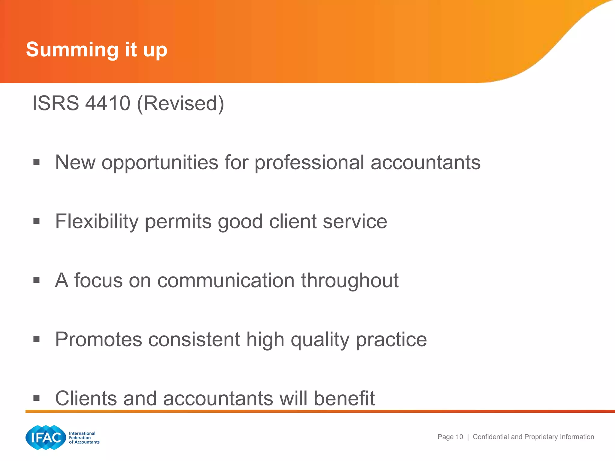 Summing it up

ISRS 4410 (Revised)

 New opportunities for professional accountants

 Flexibility permits good client service

 A focus on communication throughout

 Promotes consistent high quality practice

 Clients and accountants will benefit
                                              Page 10 | Confidential and Proprietary Information
 