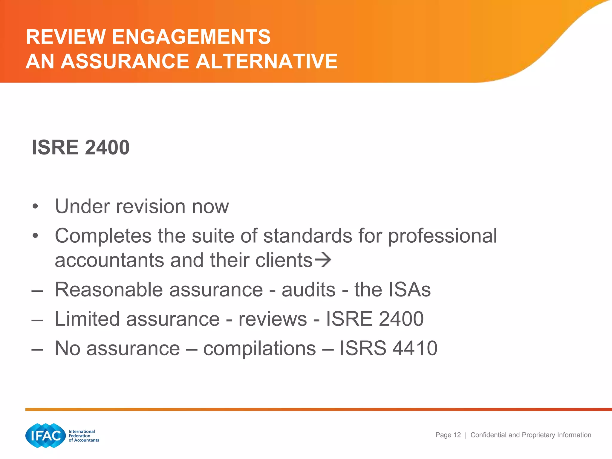 REVIEW ENGAGEMENTS
AN ASSURANCE ALTERNATIVE



ISRE 2400

• Under revision now
• Completes the suite of standards for professional
  accountants and their clients
– Reasonable assurance - audits - the ISAs
– Limited assurance - reviews - ISRE 2400
– No assurance – compilations – ISRS 4410



                                            Page 12 | Confidential and Proprietary Information
 