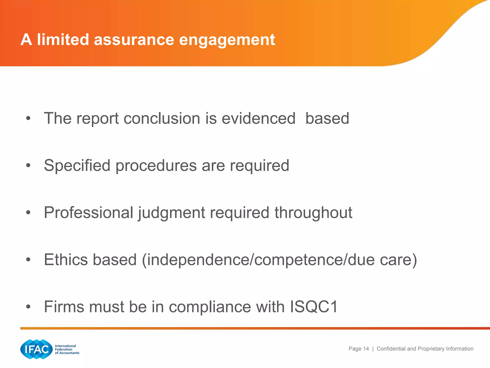 A limited assurance engagement



• The report conclusion is evidenced based

• Specified procedures are required

• Professional judgment required throughout

• Ethics based (independence/competence/due care)

• Firms must be in compliance with ISQC1

                                           Page 14 | Confidential and Proprietary Information
 