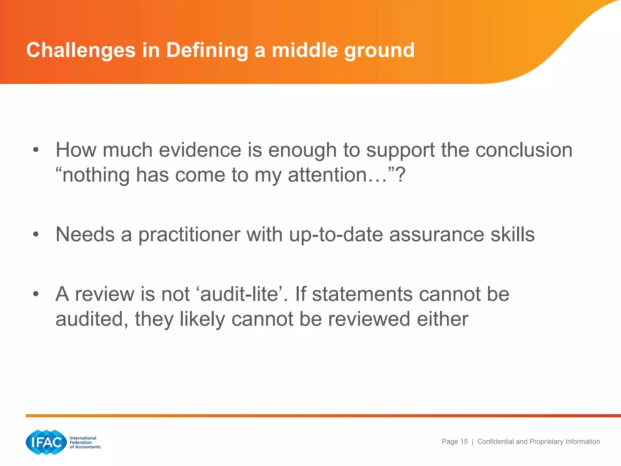 Challenges in Defining a middle ground



• How much evidence is enough to support the conclusion
  “nothing has come to my attention…”?

• Needs a practitioner with up-to-date assurance skills

• A review is not „audit-lite‟. If statements cannot be
  audited, they likely cannot be reviewed either




                                               Page 15 | Confidential and Proprietary Information
 