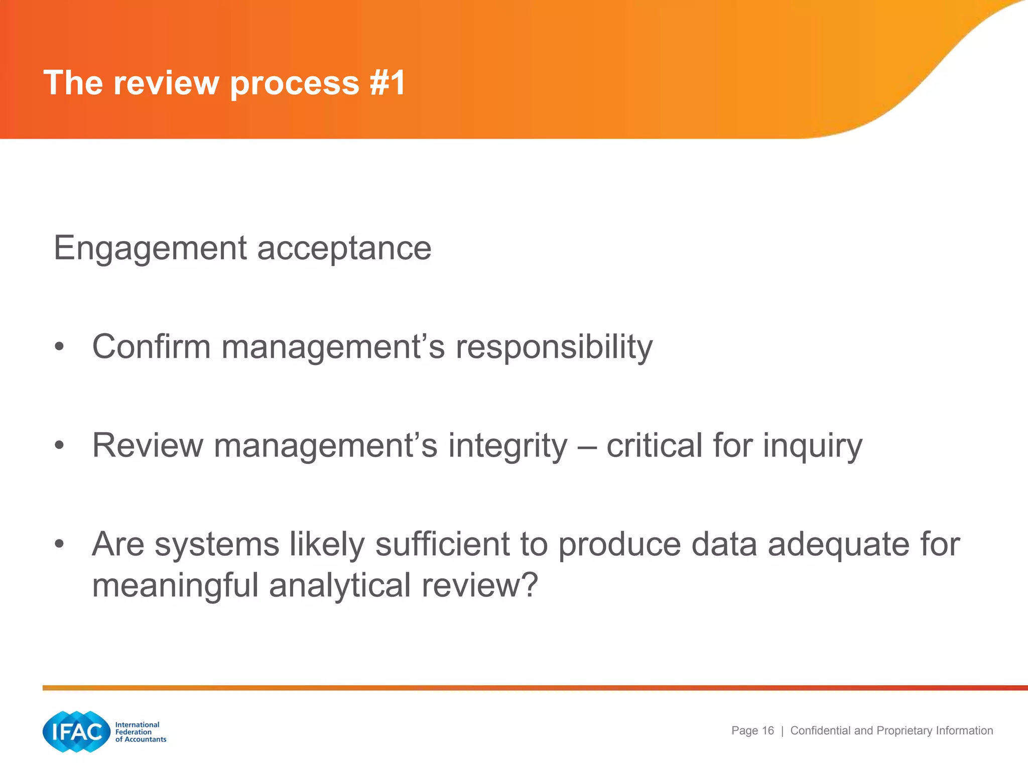 The review process #1



Engagement acceptance

• Confirm management‟s responsibility

• Review management‟s integrity – critical for inquiry

• Are systems likely sufficient to produce data adequate for
  meaningful analytical review?



                                             Page 16 | Confidential and Proprietary Information
 