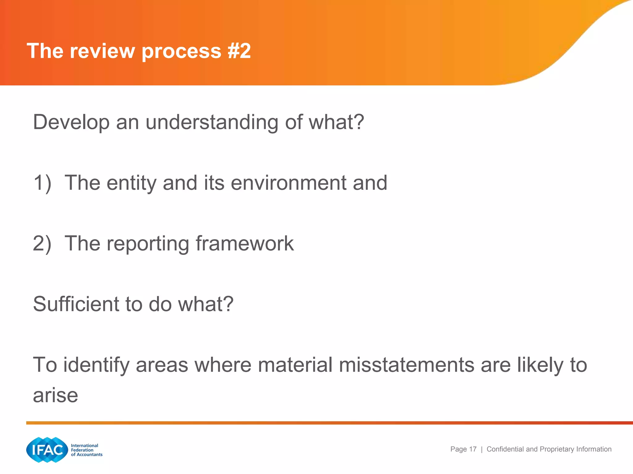 The review process #2


Develop an understanding of what?

1) The entity and its environment and

2) The reporting framework

Sufficient to do what?

To identify areas where material misstatements are likely to
arise

                                             Page 17 | Confidential and Proprietary Information
 