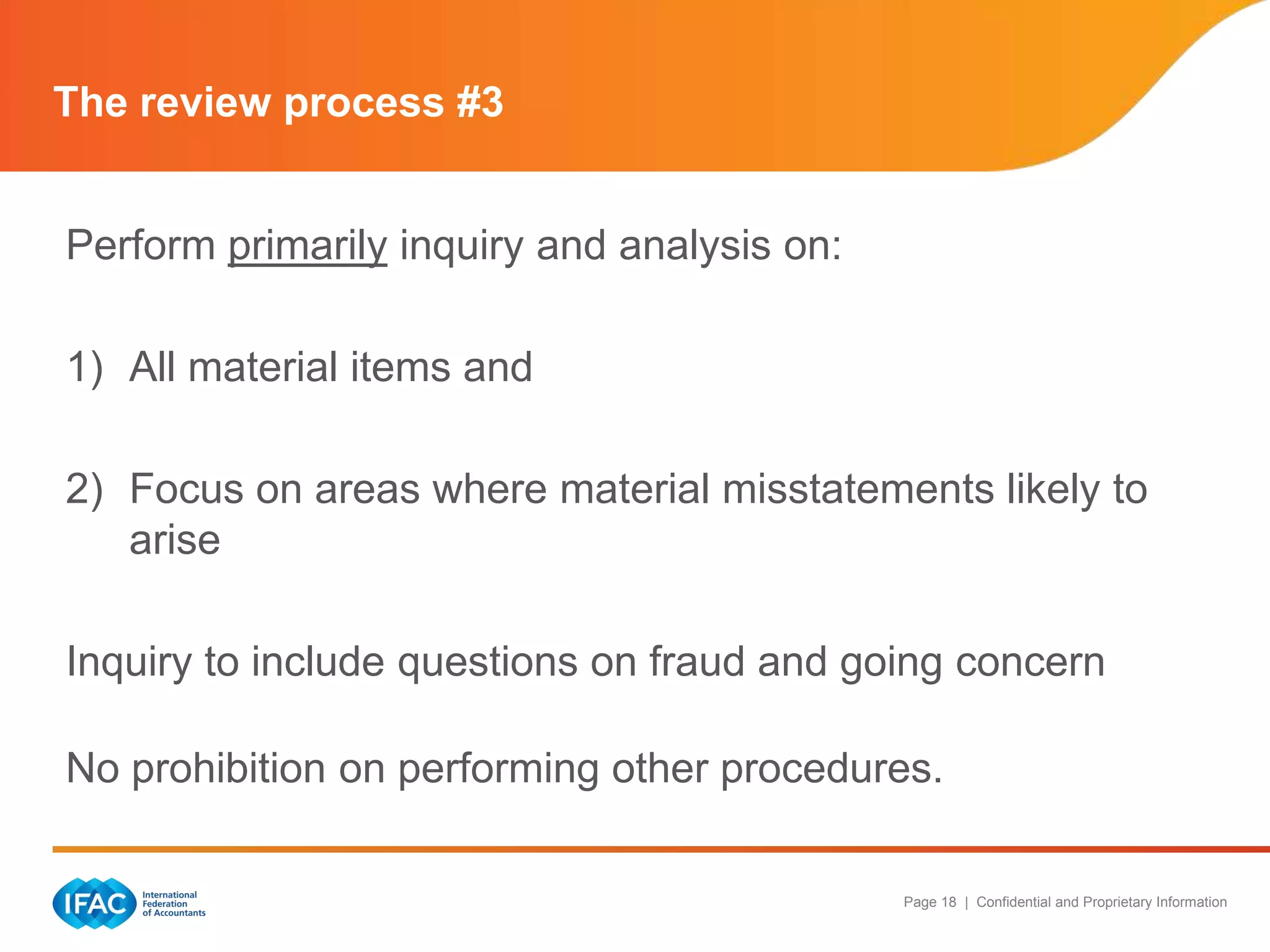 The review process #3


Perform primarily inquiry and analysis on:

1) All material items and

2) Focus on areas where material misstatements likely to
   arise

Inquiry to include questions on fraud and going concern

No prohibition on performing other procedures.

                                             Page 18 | Confidential and Proprietary Information
 