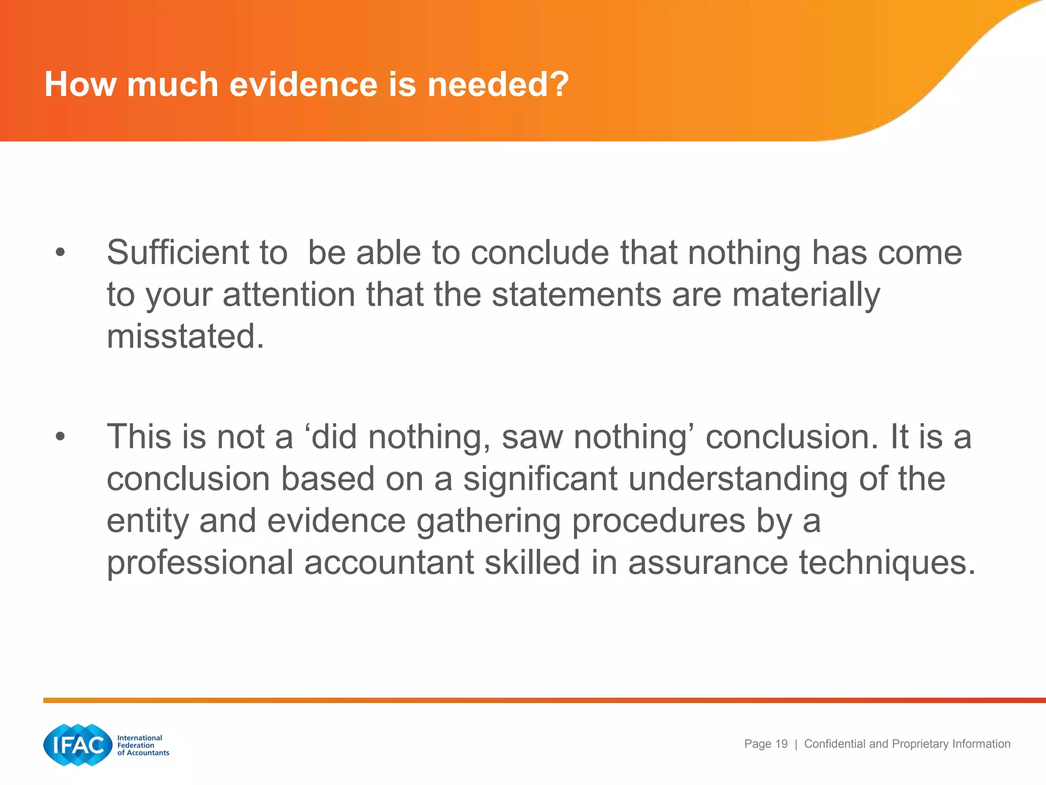 How much evidence is needed?



•   Sufficient to be able to conclude that nothing has come
    to your attention that the statements are materially
    misstated.

•   This is not a „did nothing, saw nothing‟ conclusion. It is a
    conclusion based on a significant understanding of the
    entity and evidence gathering procedures by a
    professional accountant skilled in assurance techniques.



                                               Page 19 | Confidential and Proprietary Information
 
