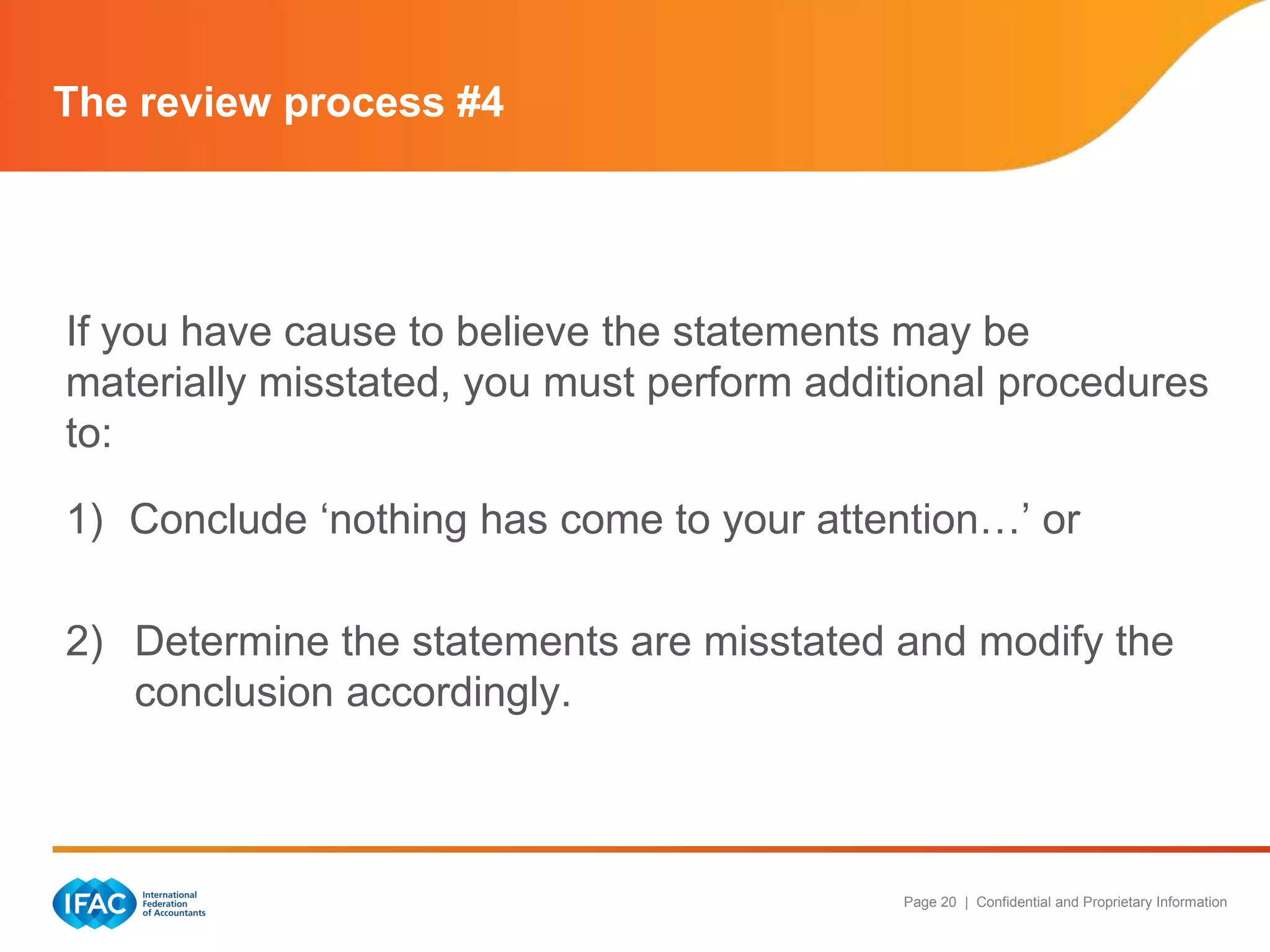 The review process #4




If you have cause to believe the statements may be
materially misstated, you must perform additional procedures
to:

1) Conclude „nothing has come to your attention…‟ or

2) Determine the statements are misstated and modify the
   conclusion accordingly.



                                           Page 20 | Confidential and Proprietary Information
 