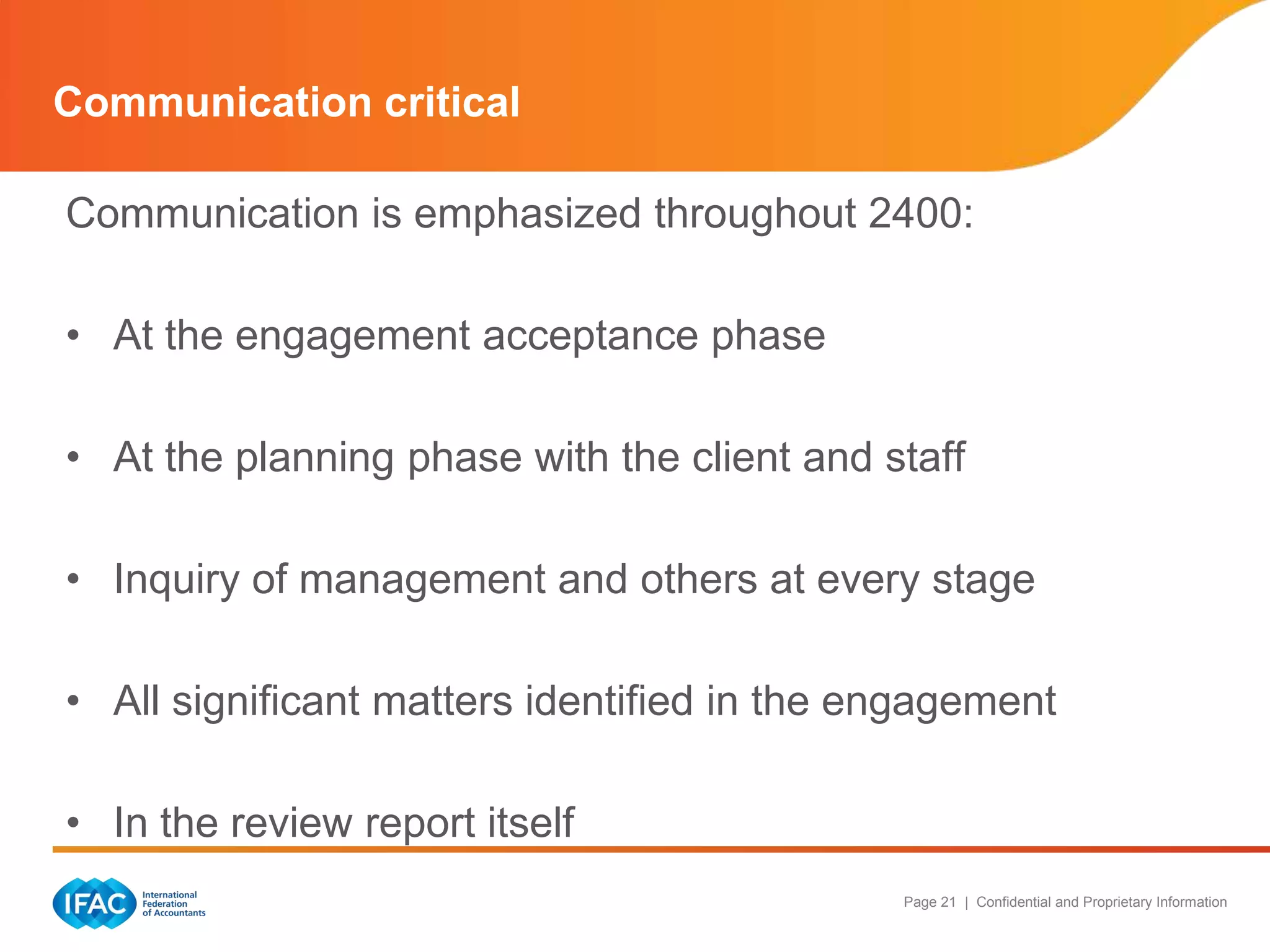 Communication critical

Communication is emphasized throughout 2400:

• At the engagement acceptance phase

• At the planning phase with the client and staff

• Inquiry of management and others at every stage

• All significant matters identified in the engagement

• In the review report itself
                                             Page 21 | Confidential and Proprietary Information
 