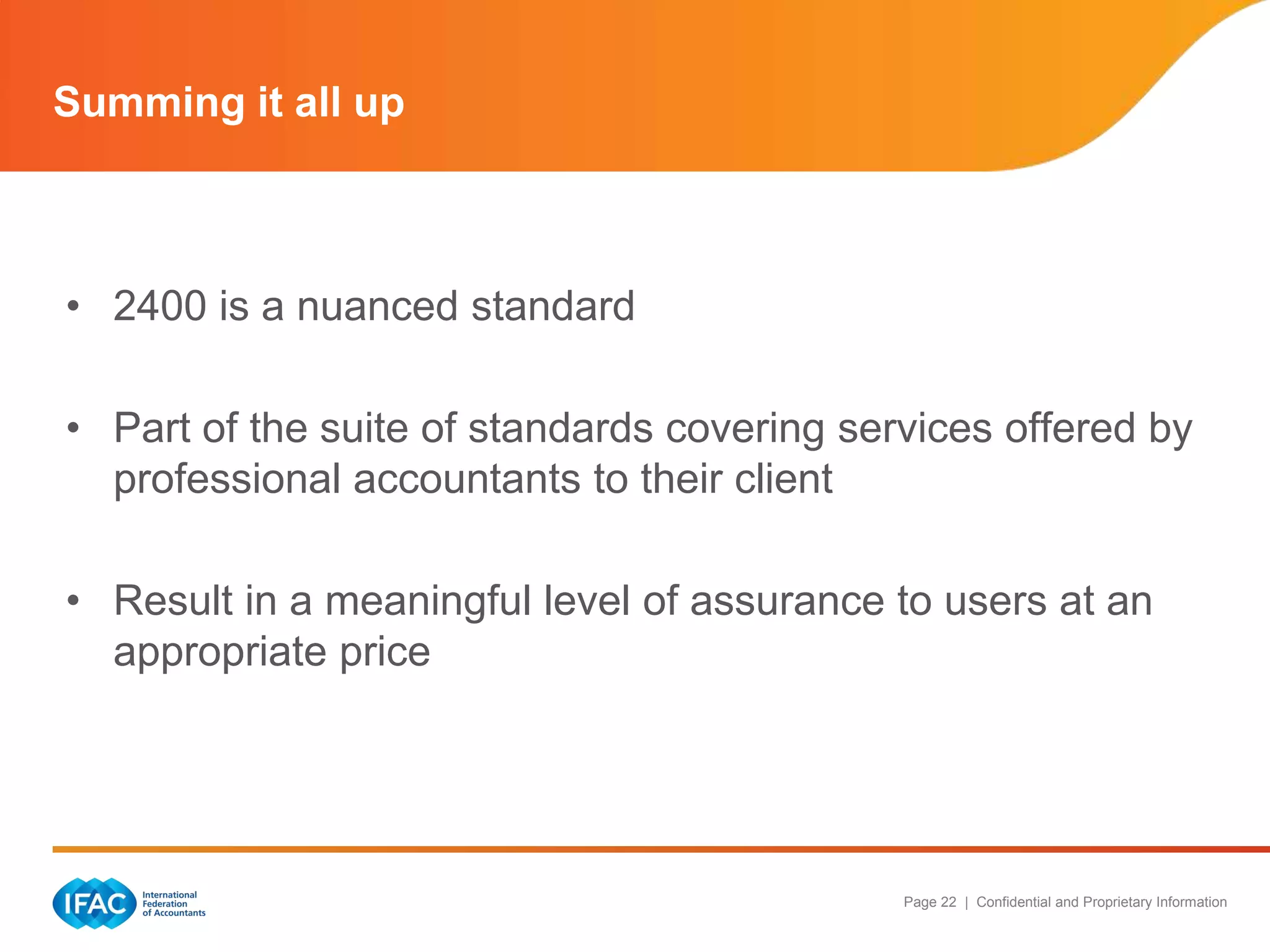 Summing it all up



• 2400 is a nuanced standard

• Part of the suite of standards covering services offered by
  professional accountants to their client

• Result in a meaningful level of assurance to users at an
  appropriate price




                                             Page 22 | Confidential and Proprietary Information
 