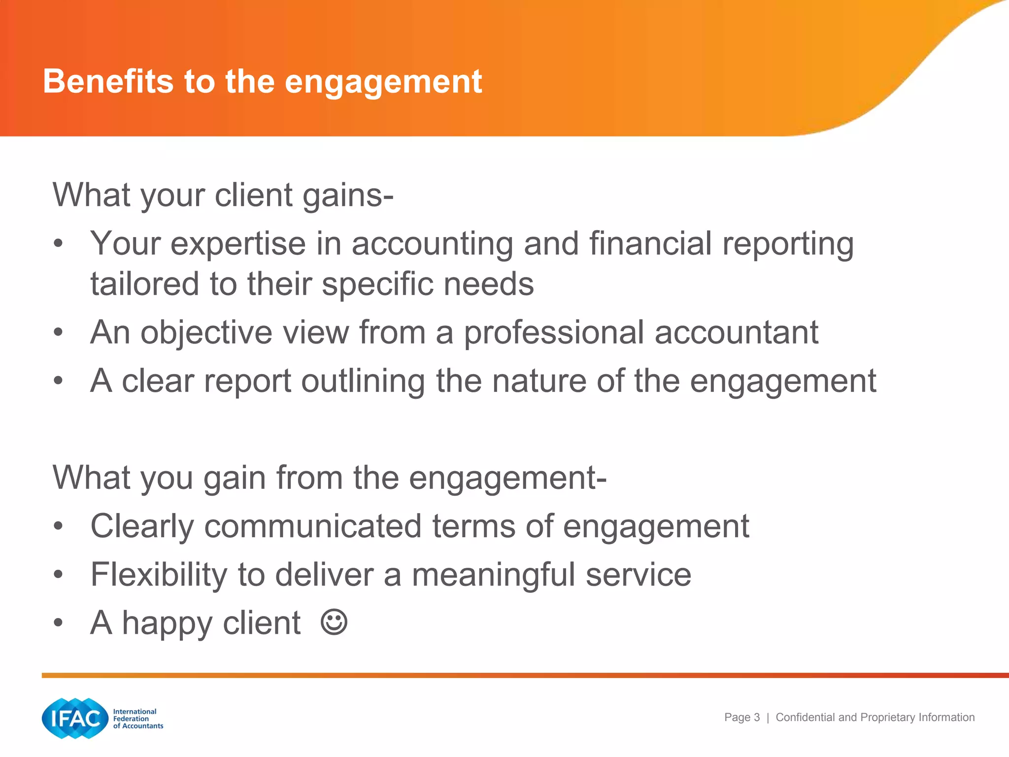Benefits to the engagement


What your client gains-
• Your expertise in accounting and financial reporting
  tailored to their specific needs
• An objective view from a professional accountant
• A clear report outlining the nature of the engagement

What you gain from the engagement-
• Clearly communicated terms of engagement
• Flexibility to deliver a meaningful service
• A happy client 

                                            Page 3 | Confidential and Proprietary Information
 