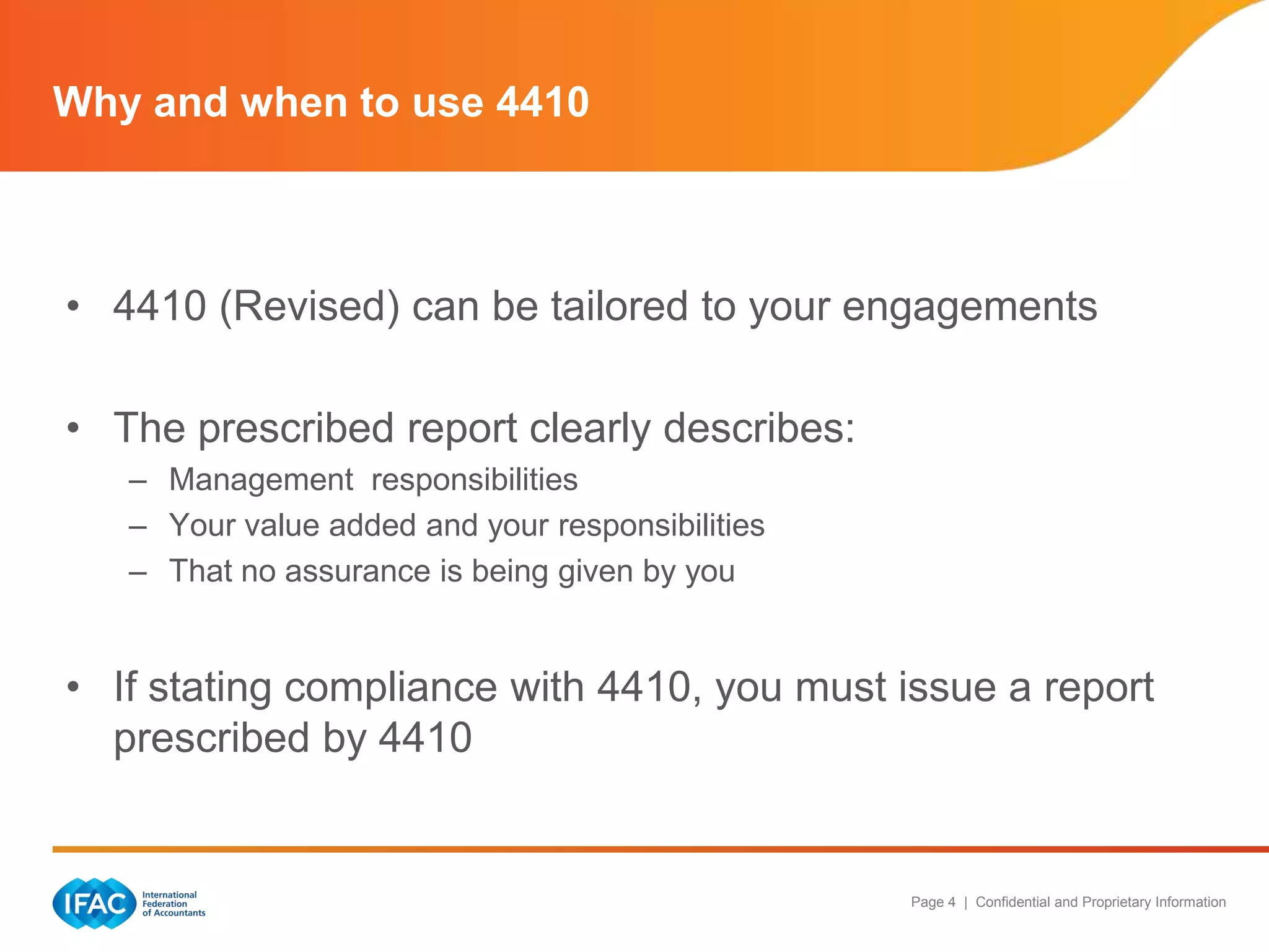Why and when to use 4410



• 4410 (Revised) can be tailored to your engagements

• The prescribed report clearly describes:
   – Management responsibilities
   – Your value added and your responsibilities
   – That no assurance is being given by you


• If stating compliance with 4410, you must issue a report
  prescribed by 4410


                                                  Page 4 | Confidential and Proprietary Information
 