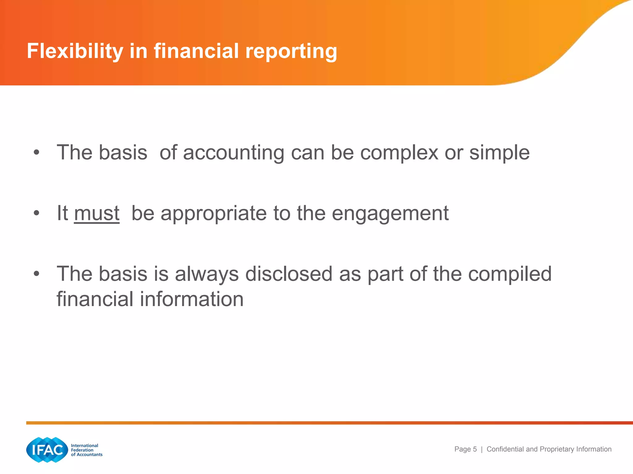 Flexibility in financial reporting



• The basis of accounting can be complex or simple

• It must be appropriate to the engagement

• The basis is always disclosed as part of the compiled
  financial information




                                             Page 5 | Confidential and Proprietary Information
 
