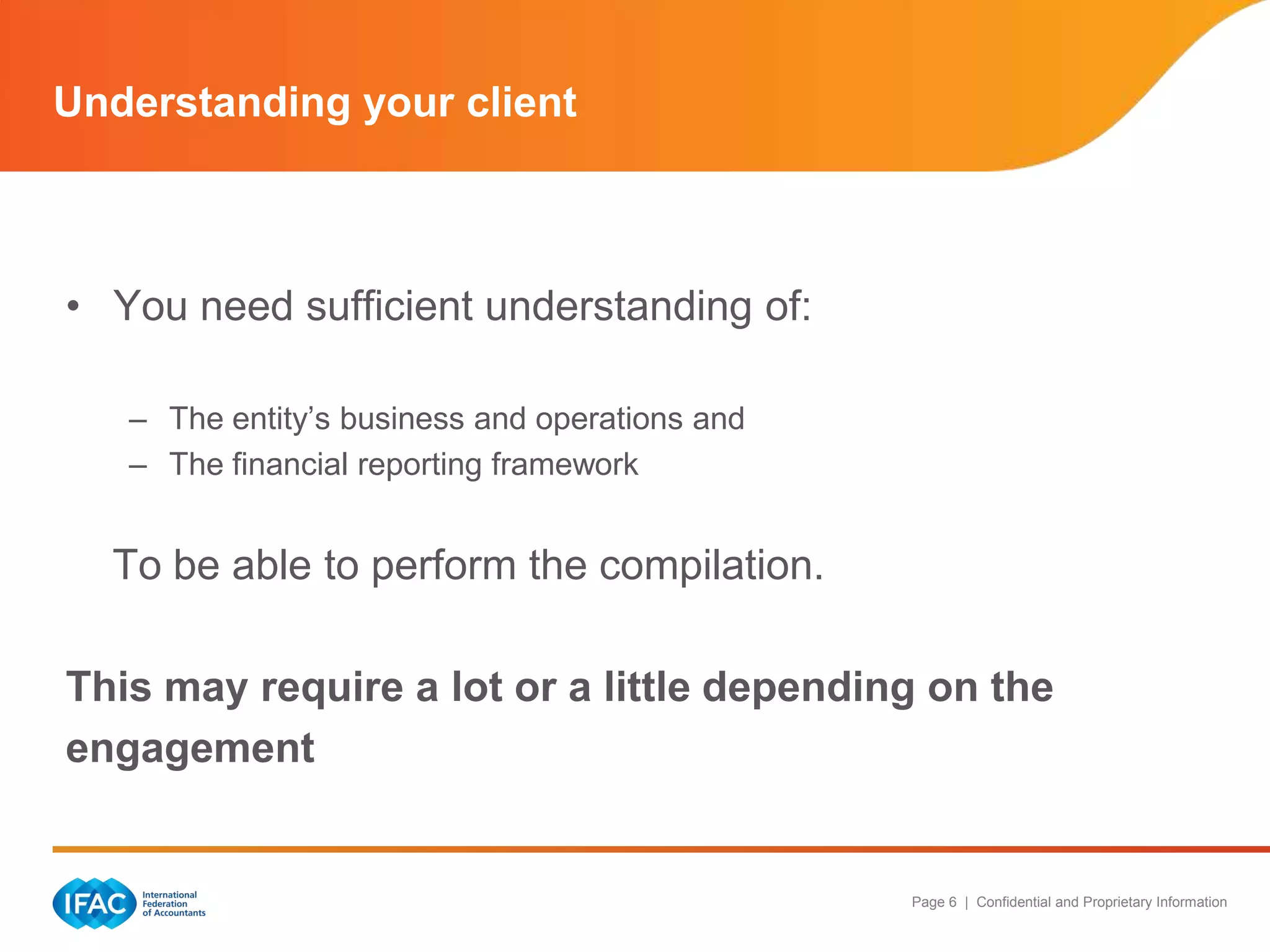 Understanding your client



• You need sufficient understanding of:

   – The entity‟s business and operations and
   – The financial reporting framework


  To be able to perform the compilation.

This may require a lot or a little depending on the
engagement


                                                Page 6 | Confidential and Proprietary Information
 