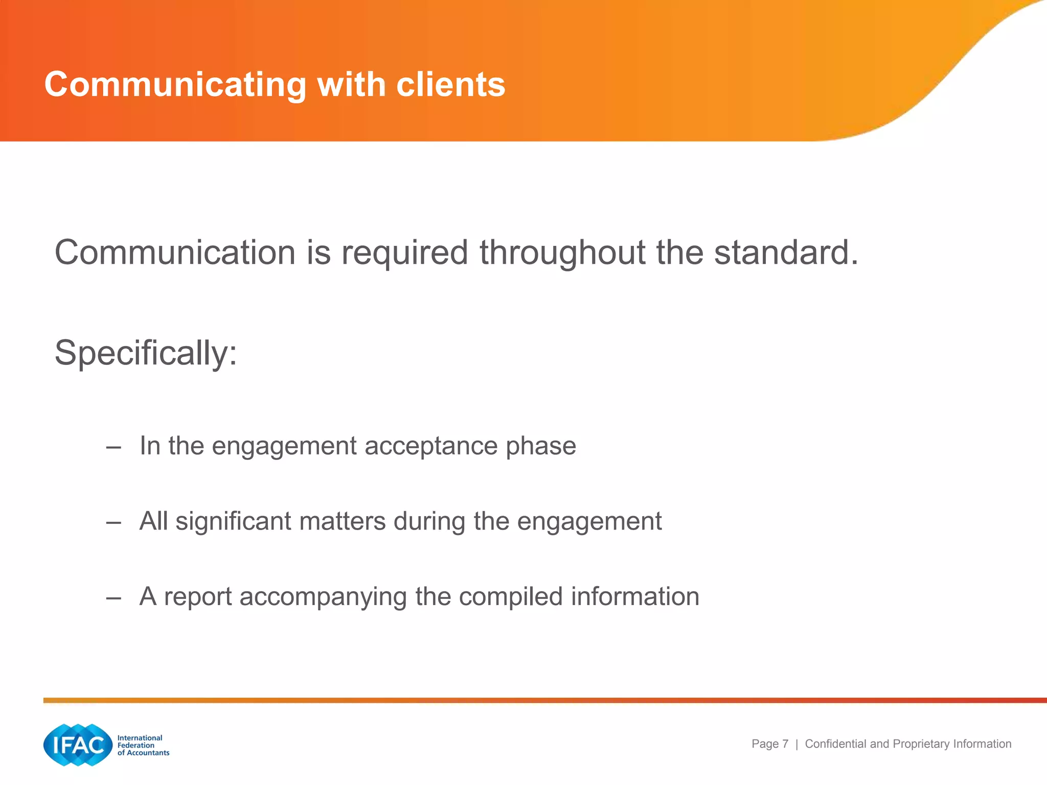 Communicating with clients



Communication is required throughout the standard.

Specifically:

   – In the engagement acceptance phase

   – All significant matters during the engagement

   – A report accompanying the compiled information




                                                      Page 7 | Confidential and Proprietary Information
 