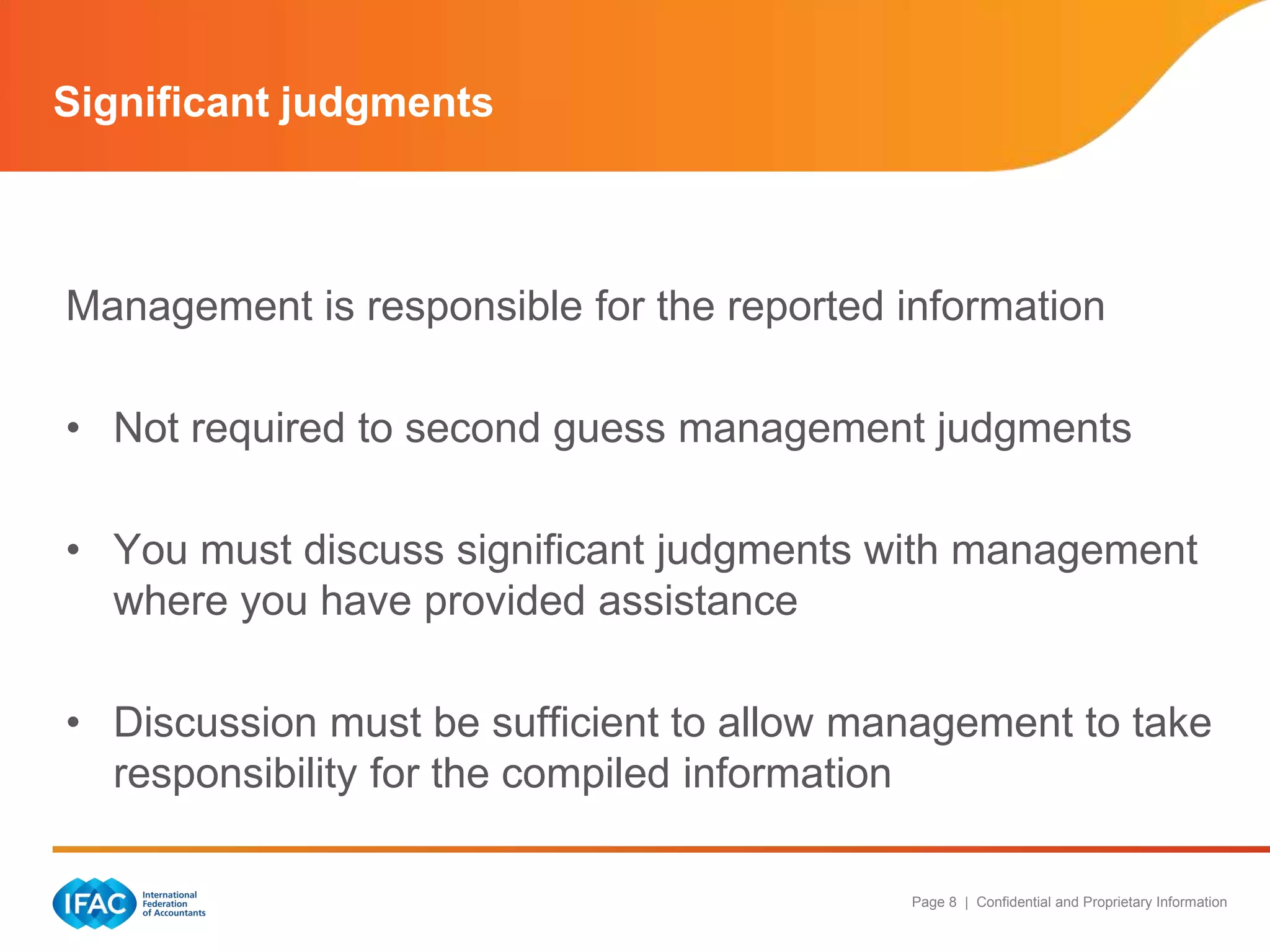 Significant judgments



Management is responsible for the reported information

• Not required to second guess management judgments

• You must discuss significant judgments with management
  where you have provided assistance

• Discussion must be sufficient to allow management to take
  responsibility for the compiled information

                                           Page 8 | Confidential and Proprietary Information
 
