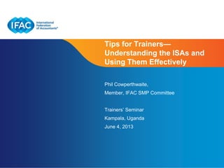 Page 1 | Confidential and Proprietary Information
Tips for Trainers—
Understanding the ISAs and
Using Them Effectively
Phil Cowperthwaite,
Member, IFAC SMP Committee
Trainers’ Seminar
Kampala, Uganda
June 4, 2013
 