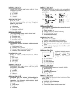 EBTANAS-SMP-87-36                                         EBTANAS-SMP-87-43
  Sebuah lensa cembung yang berjarak titik api 50 cm        Dari gambar-gambar di bawah ini yang menunjukkan
  mempunyai kekuatan ...                                    air tanah yang keluar dari permukaan bumi sebagai air
  A. 0,2 dioptri                                            artois ialah ...
  B. 0,5 dioptri
  C. 2 dioptri
  D. 5 dioptri

EBTANAS-SMP-87-37
  H2O → H+ + OH-
  Dari hasil peruraian molekul air di atas, disimpulkan
  bahwa air dapat disebut ...
  A. asam lemah
  B. basa lemah                                           EBTANAS-SMP-87-44
  C. garam lemah                                            Agar cangkokan kita dapat berhasil hal-hal yang harus
  D. asam atau basa lemah                                   kita perhatikan adalah ...
                                                            A. cukup mendapat air
EBTANAS-SMP-87-38                                           B. jaringan pembuluh kulit harus terbuang
  Yang menyebabkan gerakan vertikal air laut ialah ...      C. tanah harus cukup humus
  A. perbedaan kadar garam                                  D. kambium boleh terbuang
  B. perbedaan suhu
  C. keceparan angin                                      EBTANAS-SMP-87-45
  D. perbedaan letak laut                                   Pada sebuah dawai berlaku, ...
                                                            A. nadanya tinggi bila dawai tersebut panjang
EBTANAS-SMP-87-39                                           B. bila luas penampangnya besar nadanya tinggi
  Pernyataan di bawah ini merupakan gejala vulkanisme       C. jika bahannya bermassa jenis besar nadanya akan
  adalah ...                                                   tinggi
  A. sumber panas bumi                                      D. makin kencang (tegangan) dawai tersebut makin
  B. timbulnya mata air panas                                  tinggi nadanya
  C. naiknya magma kepermukaan kulit bumi
  D. timbumya mata air di lereng gunung                   EBTANAS-SMP-87-46
                                                                                         Hambatan yang tidak dialami
EBTANAS-SMP-87-40                                                                        oleh arus listrik pada
  Berikut ini adalah contoh-contoh batuan malihan                                        rangkaian    tertutup    di
  kecuali ...                                                                            samping ini ialah hambatan
  A. batu granit                                                                         ...
  B. batu pualam                                             A.   di dalam elemen
  C. batu sabak                                              B.   di dalam lampu
  D. batu grafit                                             C.   di dalam pengantar
                                                             D.   di isolasi pengantar
EBTANAS-SMP-87-41
  Derajat panas udara yang tergambar pada kertas grafik   EBTANAS-SMP-87-47
  pada alat ukur suhu disebut ...                           Sifat-sifatfcayangan pada cermin cembung adalah ...
  A. termogram                                              A. bayangan nyata
  B. termograt                                              B. bayangan tegak
  C. termometer                                             C. bayangan sebesar benda
  D. barograf                                               D. bayangan lurus

EBTANAS-SMP-87-42                                         EBTANAS-SMP-87-48
  Penebangan hutan yang membabi buta mengakibatkan          Acara yang terbaik dan murah dalam usaha memelihara
  kerusakan ekosistem dan akan menimbulkan                  hutan, adalah ...
  malapetaka, yaitu gundulnya hutan akibatnya setiap        A. tidak membakar hutan
  tahun menimbulkan bahaya ...                              B. menebang kayu serampangan
  A. erosi                                                  C. perladangan liar
  B. tanah longsor                                          D. membiarkan ilalang tumbuh dimana-mana
  C. banjir
  D. kelaparan
 