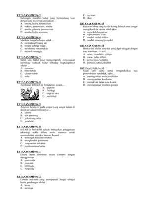 EBTANAS-SMP-96-35                                          C. sayuran
  Kelompok makhluk hidup yang berkembang biak              D. ikan
  dengan cara membelah diri adalah ...
  A. amuba, hydra, paramecium                           EBTANAS-SMP-96-43
  B. bakteri, paramecium, amuba                           Keadaan udara yang terlalu kering dalam kamar sangat
  C. amuba, planaria, paramecium                          merugikan kita karena tubuh akan ...
  D. amuba, hydra, sporozoa                               A. cepat kehilangan air
                                                          B. cepat merasa lelah
EBTANAS-SMP-96-36                                         C. mudah timbul infeksi
  Mahkota bunga berfungsi untuk ...                       D. mudah terserang penyakit
  A. melindungi benang sari
  B. tempat kelenjar madu                               EBTANAS-SMP-96-44
  C. membantu penyerbukan                                 Berikut ini adalah penyakit yang dapat dicegah dengan
  D. menarik serangga                                     cara imunisasi, kecuali ...
                                                          A. asma, bronchitis, epilepsi
EBTANAS-SMP-96-37                                         B. cacar, polio, difteri
  Salah satu faktor yang mempengaruhi penyesuaian         C. polio, tipes, hepatitis
  morfologi makhluk hidup terhadap lingkungannya          D. pertusis, rabies, disentri
  adalah ...
  A. makanan                                            EBTANAS-SMP-96-45
  B. berat tubuh                                          Salah satu usaha untuk mengendalikan             laju
  C. ukuran tubuh                                         pertumbuhan penduduk, yaitu ...
  D. suhu                                                 A. meningkatkan mutu pendidikan
                                                          B. meningkatkan kesehatan
EBTANAS-SMP-96-38                                         C. menaikkan batas umur kawin
  Tumbuhan di bawah ini beradaptasi secara ...            D. meningkatkan produksi pangan
                      A. anatomi
                      B. fisiologi
                      C. tingkah laku
                      D. morfologi


EBTANAS-SMP-96-39
  Adaptasi hewan air pada tempat yang sangat dalam di
  dalam air adalah mempunyai ...
  A. labirin
  B. alat perenang
  C. gelembung udara
  D. gurat sisi

EBTANAS-SMP-96-40
  Hal-hal di bawah ini adalah merupakan penggunaan
  teknologi nuklir dalam usaha manusia untuk
  meningkatkan produksi pangan, kecuali ...
  A. mencegah terjadinya mutasi
  B. menghambat pertunasan
  C. pengawetan makanan
  D. pemberantasan hama

EBTANAS-SMP-96-41
  Gulma dapat diberantas secara kimiawi dengan
  menggunakan ...
  A. insektisida
  B. pestisida
  C. herbisida
  D. fungisida


EBTANAS-SMP-96-42
  Contoh makanan yang mempunyai fungsi sebagai
  bahan pembangun adalah ...
  A. beras
  B. mentega
 