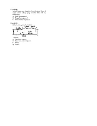 UAS-05-49
  Sebuah benda yang tingginya 1 cm diletakan 10 cm di
  depan cermin cekung yang memiliki fokus 15 cm,
  tentukanlah:
  A. Jarak bayangannya?
  B. Tinggi bayangannya?
  C. Sifat-sifat bayangannya?

UAS-05-50
  Perhatikan rangkaian berikut ini!




   Tentukan:
   A. Hambatan totalnya
   B. Besar arus pada rangkaian
   C. Arus I1
   D. Arus I2
 