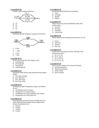 UAS-SMP-07-30                                            UAS-SMP-07-36
  Berapa I, pada rangkaian dibawah !                       Insektisida adalah bahan kimia pembunuh ...
                                                           A. Tikus
                                                           B. Serangga
                                                           C. Kuman
                                                           D. Bakteri

                                                         UAS-SMP-07-37
   A.   1A                                                 Bahan kimia yang sering ditambahkan pada sabun
   B.   2A                                                 mandi adalah …
   C.   3A                                                 A. pewarna
   D.   4A                                                 B. pewangi
                                                           C. antiseptik
UAS-SMP-07-31                                              D. semua benar
  Berapakah Rp pada rangkaian campuran di bawah ini
  ...                                                    UAS-SMP-07-38
                                                           Bahan-bahan berikut tergolong pewarna alam, kecuali
                                                           ...
                                                           A. kunyit
                                                           B. tartrazine
                                                           C. karamel
                                                           D. daun suji
   A. 8 ohm
        1                                                UAS-SMP-07-39
   B.   8
            ohm                                            Tanda atom unsur kalium, kalsium, belerang, emas
   C. 1 ohm                                                berturut-turut yaitu ...
   D. 7 ohm                                                A. K, Ca, S, Au
                                                           B. K, Ca, Ag, S
UAS-SMP-07-32                                              C. K, Ca, Si, Ag
  Benda yang ditarik kuat oleh magnet yaitu ...            D. K, Ca, As, Ag
  A. paramagnetik
  B. ferromagnetik                                       UAS-SMP-07-40
  C. diamagnetik                                           Nama senyawa dengan rumus kimia PO adalah ...
  D. elektromagnetik.                                      A. posfor pentaoksida
                                                           B. diposfor pentaoksida
UAS-SMP-07-33                                              C. posfor oksida
  Kelompok benda berikut yang tergolong benda magnet       D. posfor oksigen
  adalah …
  A. besi, baja, tembaga
  B. besi, baja, kaca
  C. besi, nikel, kaca
  D. besi, baja, kobal

UAS-SMP-07-34
  Sebatang besi dapat dimagnetkan dengan cara berikut,
  kecuali …
  A. mendekatkan besi ke magnet
  B. menggosok besi dengan magnet
  C. memanaskan besi yang menempel pada magnet
  D. mengalirkan arus listrik pada besi

UAS-SMP-07-35
  Penyimpangan arah jarum kompas terhadap arah arus
  listrik dapat ditenrukan dengan aturan tangan kanan.
  Aturan ini ditentukan oleh ...
  A. Oersted
  B. Faraday
  C. Ampere
  D. Lorentz
 