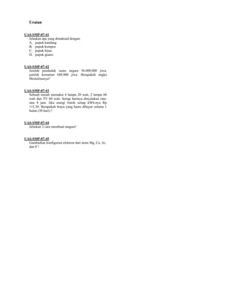 Uraian

UAS-SMP-07-41
  Jelaskan apa yang dimaksud dengan:
  A. pupuk kandang
  B. pupuk kompos
  C. pupuk hijau
  D. pupuk guano


UAS-SMP-07-42
  Jumlah penduduk suatu negara 56.000.000 jiwa,
  jumlah kematian 680.000 jiwa. Berapakah angka
  Mortalitasnya?


UAS-SMP-07-43
  Sebuah rumah memakai 4 lampu 20 watt, 2 lampu 60
  watt dan TV 60 watt. Setiap harinya dinyalakan rata-
  rata 8 jam. Jika energi listrik setiap kWh-nya Rp
  111,30. Berapakah biaya yang hams dibayar selama 1
  bulan (30 hari) ?


UAS-SMP-07-44
  Jelaskan 3 cara membuat magnet!


UAS-SMP-07-45
  Gambarkan konfigurasi elektron dari atom Mg, Ca, Ar,
  dan P !
 