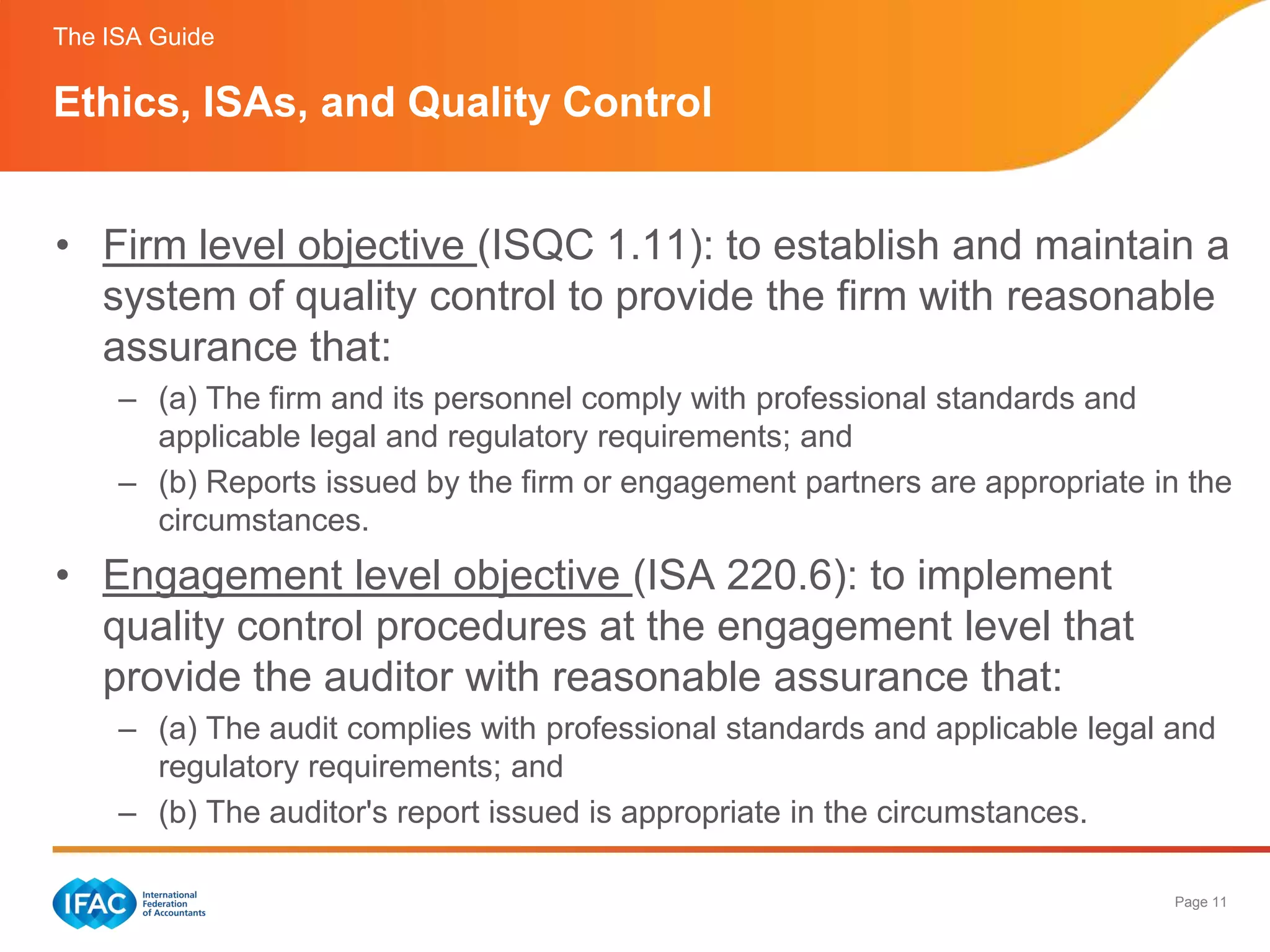 The ISA Guide

Ethics, ISAs, and Quality Control


• Firm level objective (ISQC 1.11): to establish and maintain a
  system of quality control to provide the firm with reasonable
  assurance that:
     – (a) The firm and its personnel comply with professional standards and
       applicable legal and regulatory requirements; and
     – (b) Reports issued by the firm or engagement partners are appropriate in the
       circumstances.
• Engagement level objective (ISA 220.6): to implement
  quality control procedures at the engagement level that
  provide the auditor with reasonable assurance that:
     – (a) The audit complies with professional standards and applicable legal and
       regulatory requirements; and
     – (b) The auditor's report issued is appropriate in the circumstances.

                                                                               Page 11
 