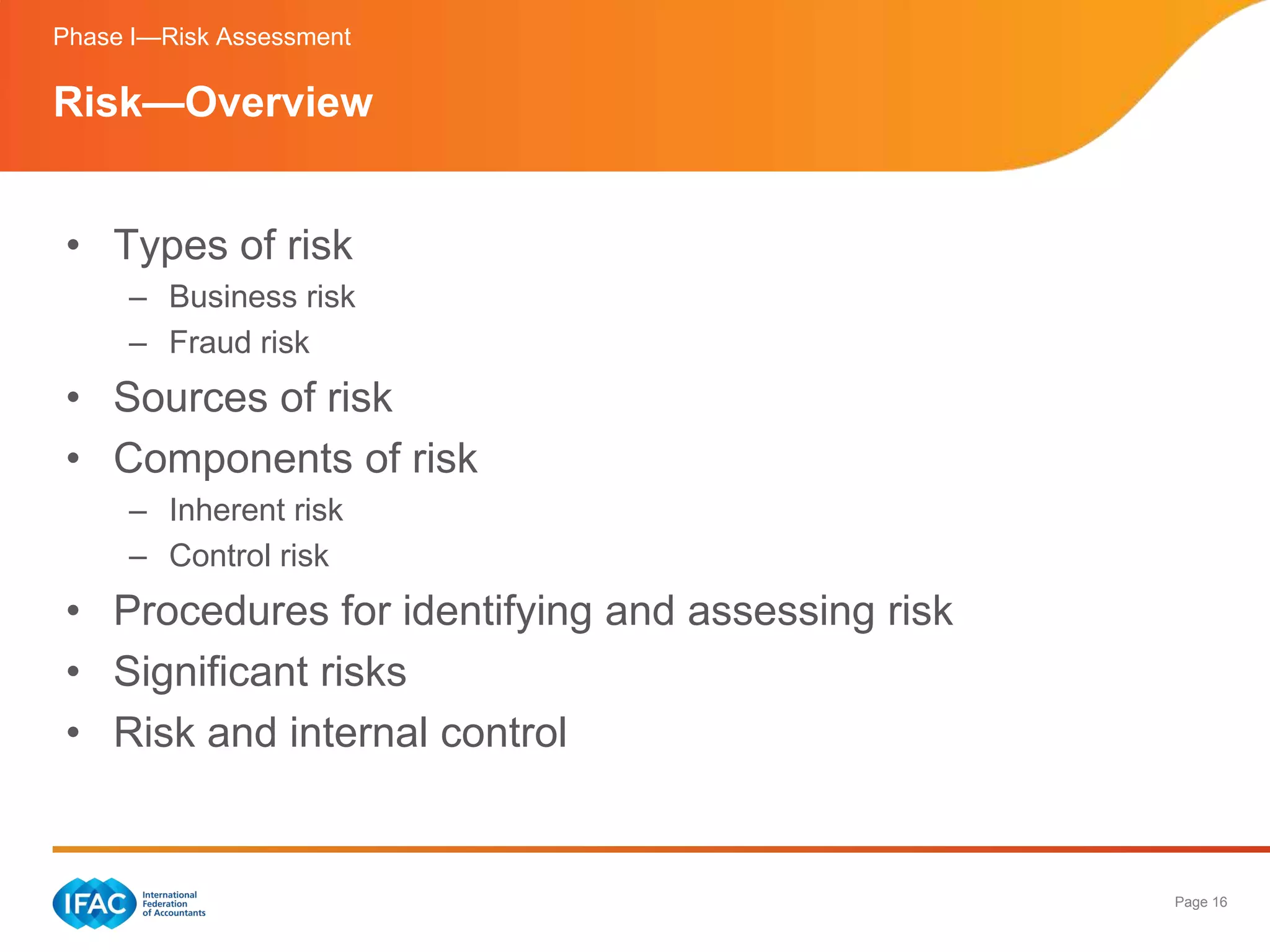 Phase I—Risk Assessment

Risk—Overview


• Types of risk
     – Business risk
     – Fraud risk
• Sources of risk
• Components of risk
     – Inherent risk
     – Control risk
• Procedures for identifying and assessing risk
• Significant risks
• Risk and internal control


                                                  Page 16
 