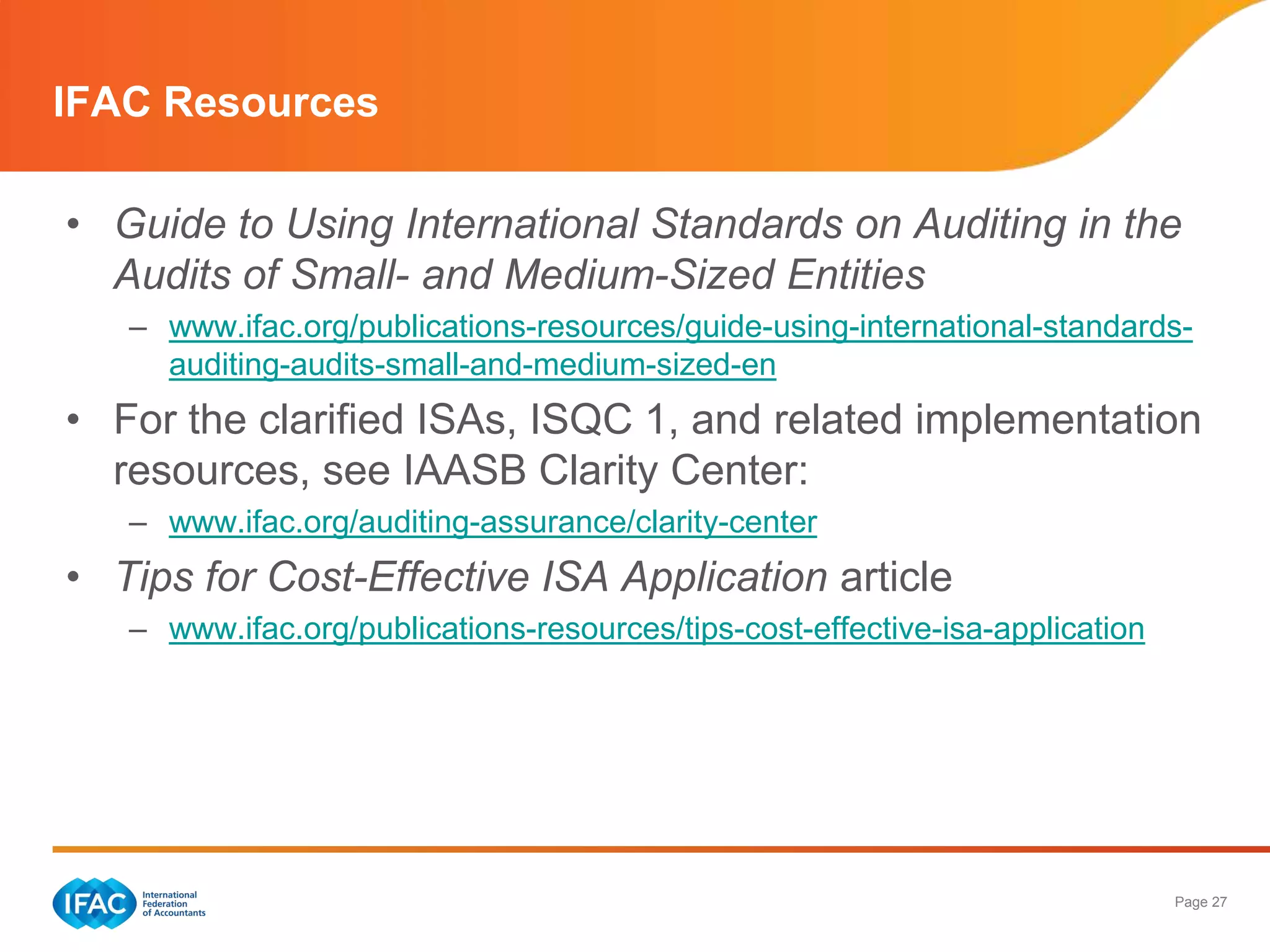 IFAC Resources

• Guide to Using International Standards on Auditing in the
  Audits of Small- and Medium-Sized Entities
   – www.ifac.org/publications-resources/guide-using-international-standards-
     auditing-audits-small-and-medium-sized-en
• For the clarified ISAs, ISQC 1, and related implementation
  resources, see IAASB Clarity Center:
   – www.ifac.org/auditing-assurance/clarity-center
• Tips for Cost-Effective ISA Application article
   – www.ifac.org/publications-resources/tips-cost-effective-isa-application




                                                                               Page 27
 