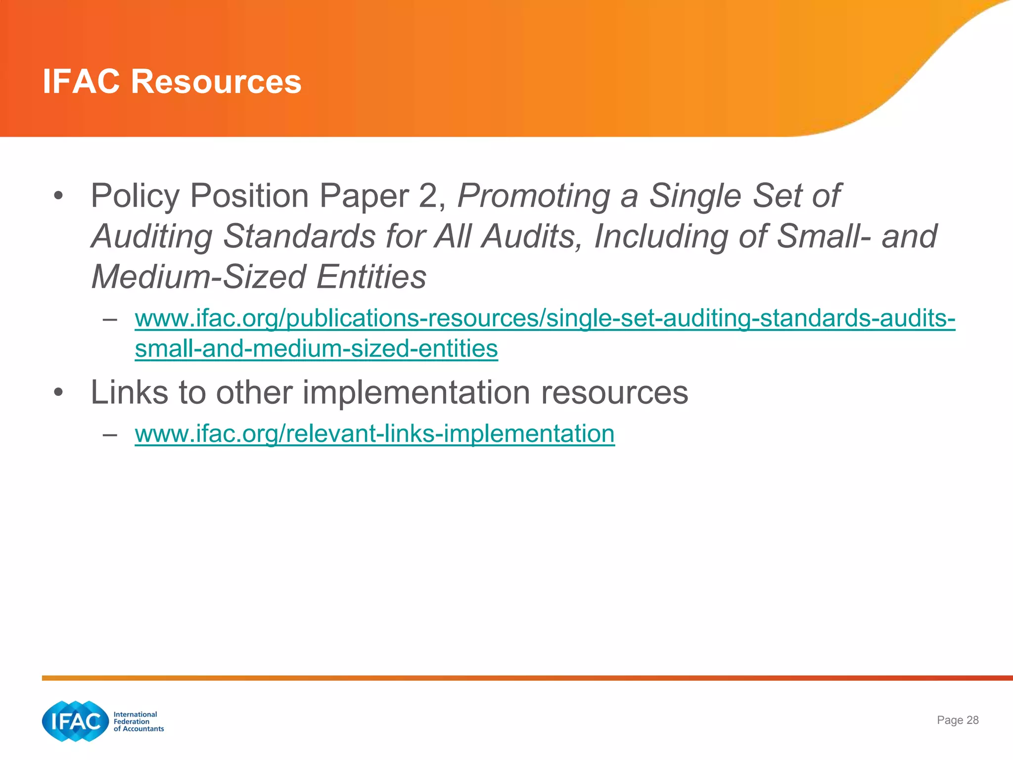 IFAC Resources


• Policy Position Paper 2, Promoting a Single Set of
  Auditing Standards for All Audits, Including of Small- and
  Medium-Sized Entities
   – www.ifac.org/publications-resources/single-set-auditing-standards-audits-
     small-and-medium-sized-entities
• Links to other implementation resources
   – www.ifac.org/relevant-links-implementation




                                                                            Page 28
 