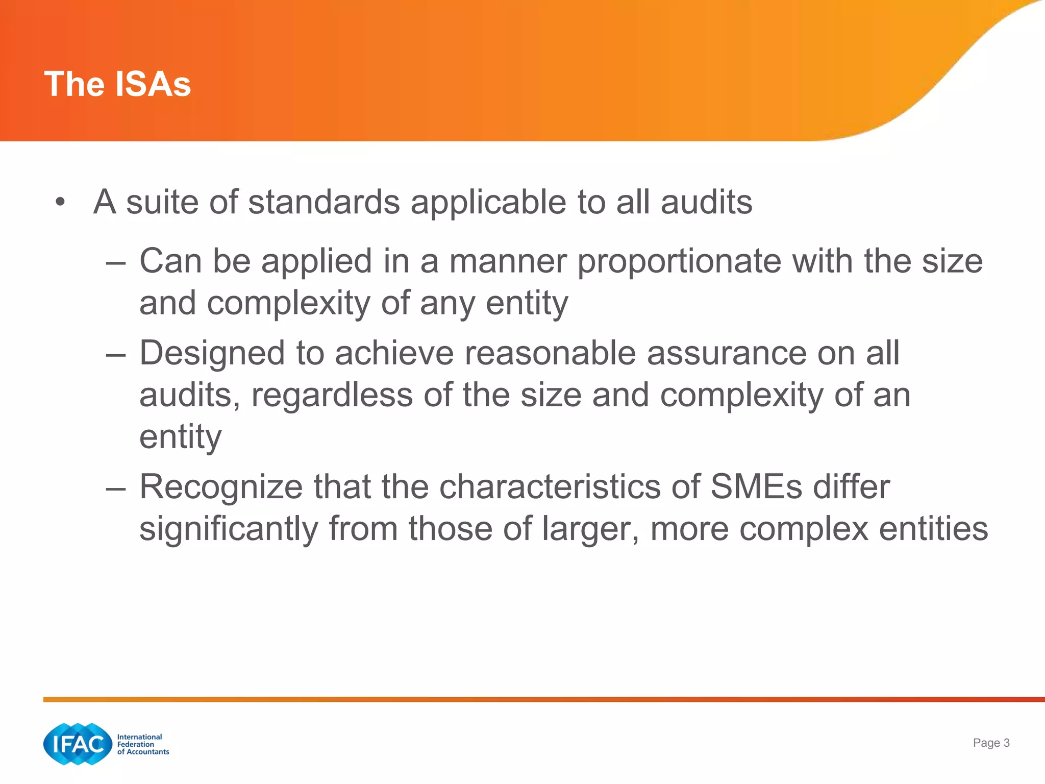 The ISAs


• A suite of standards applicable to all audits
   – Can be applied in a manner proportionate with the size
     and complexity of any entity
   – Designed to achieve reasonable assurance on all
     audits, regardless of the size and complexity of an
     entity
   – Recognize that the characteristics of SMEs differ
     significantly from those of larger, more complex entities




                                                            Page 3
 