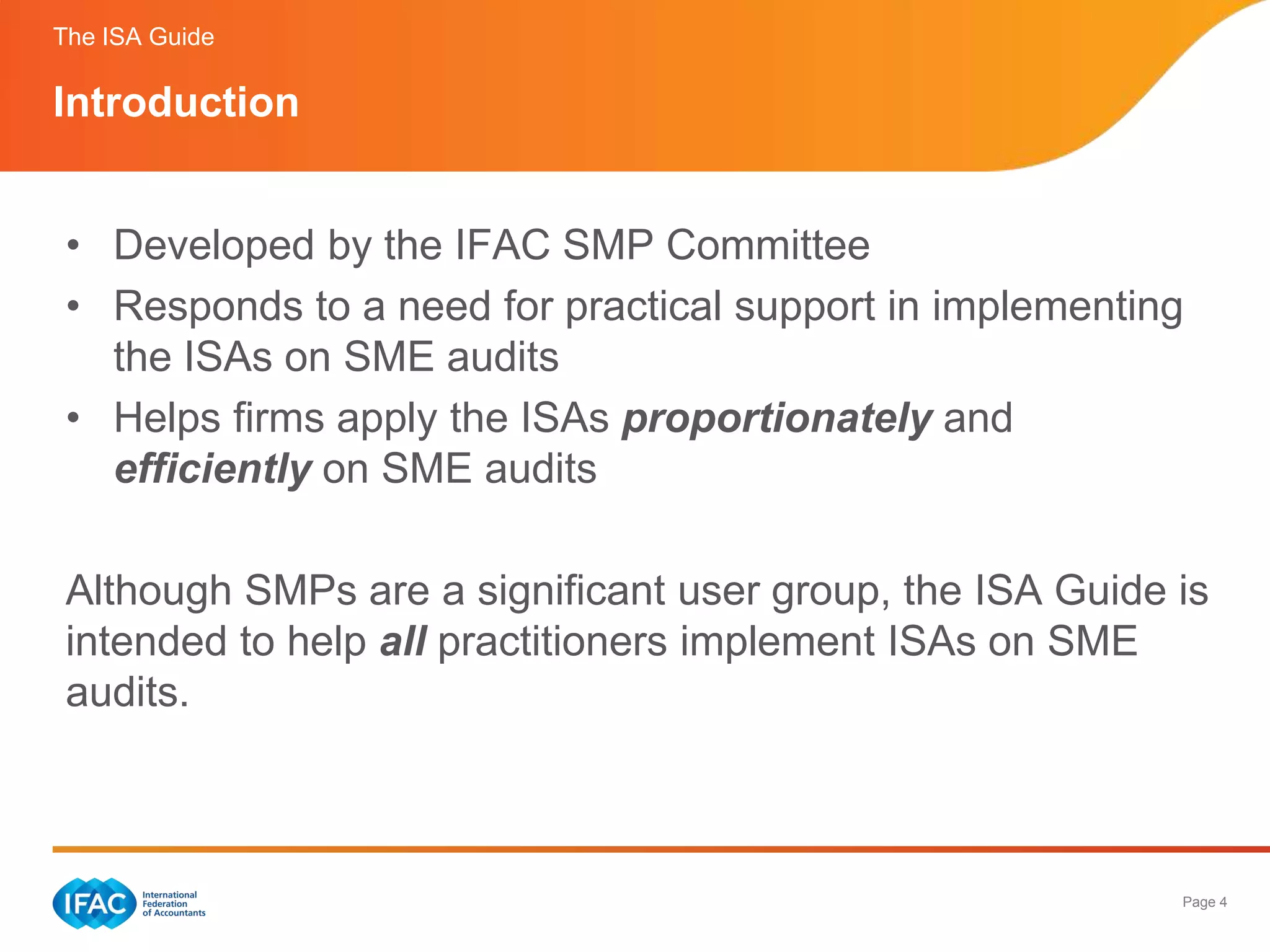 The ISA Guide

Introduction


 • Developed by the IFAC SMP Committee
 • Responds to a need for practical support in implementing
   the ISAs on SME audits
 • Helps firms apply the ISAs proportionately and
   efficiently on SME audits

 Although SMPs are a significant user group, the ISA Guide is
 intended to help all practitioners implement ISAs on SME
 audits.



                                                           Page 4
 